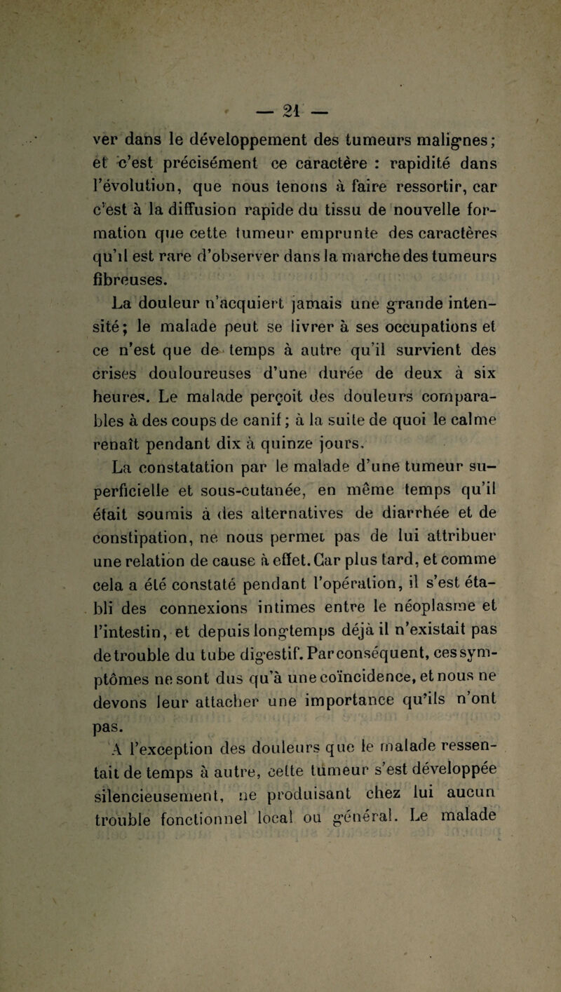 ver dans le développement des tumeurs malignes; et c’est précisément ce caractère : rapidité dans l’évolution, que nous tenons à faire ressortir, car cvest à la diffusion rapide du tissu de nouvelle for¬ mation que cette tumeur emprunte des caractères qu’il est rare d’observer dans la marche des tumeurs fibreuses. La douleur n’acquiert jamais une grande inten¬ sité; le malade peut se livrer à ses occupations et ce n’est que de temps à autre qu’il survient des crises douloureuses d’une durée de deux à six heures. Le malade perçoit des douleurs compara¬ bles à des coups de canif ; à la suite de quoi le calme renaît pendant dix à quinze jours, La constatation par le malade d’une tumeur su¬ perficielle et sous-cutanée, en meme temps qu’il était soumis à des alternatives de diarrhée et de constipation, ne nous permei pas de lui attribuer une relation de cause à effet. Car plus tard, et comme cela a été constaté pendant l’opération, il s’est éta¬ bli des connexions intimes entre le néoplasme et l’intestin, et depuis longtemps déjà il n’existait pas de trouble du tube digestif. Par conséquent, ces sym¬ ptômes ne sont dus qu’à une coïncidence, et nous ne devons leur attacher une importance qu’ils n ont pas. A l’exception des douleurs que le malade ressen¬ tait de temps à autre, cette tumeur s est développée silencieusement, ne produisant chez lui aucun trouble fonctionnel local ou général. Le malade s