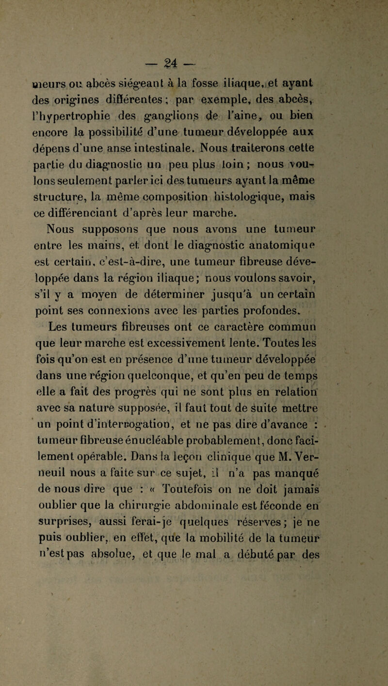 meurs ou abcès siégeant à la fosse iliaque, et ayant des origines différentes; par exemple, des abcès, l’hypertrophie des gangdions de l’aine, ou bien encore la possibilité d’une tumeur développée aux dépens d'une anse intestinale. Nous traiterons cette partie du diagnostic un peu plus loin ; nous vou¬ lons seulement parler ici des tumeurs ayant la même structure, la même composition histologique, mais ce différenciant d’après leur marche. Nous supposons que nous avons une tumeur entre les mains, et dont le diagnostic anatomique est certain, c’est-à-dire, une tumeur fibreuse déve¬ loppée dans la région iliaque; nous voulons savoir, s’il y a moyen de déterminer jusqu'à un certain point ses connexions avec les parties profondes. Les tumeurs fibreuses ont ce caractère commun que leur marche est excessivement lente. Toutes les fois qu’on est en présence d’une tumeur développée dans une région quelconque, et qu’en peu de temps elle a fait des progrès qui ne sont plus en relation avec sa nature supposée, il faut tout de àuite mettre un point d’interrogation, et ne pas dire d’avance : tumeur fibreuse énucléable probablement, donc faci¬ lement opérable. Dans la leçon clinique que M. Ver- neuil nous a faite sur ce sujet, il n’a pas manqué de nous dire que : « Toutefois on ne doit jamais oublier que la chirurgie abdominale est féconde en surprises, aussi ferai-je quelques réserves; je ne puis oublier, en effet, que la mobilité de la tumeur n’est pas absolue, et que le mal a débuté par des \