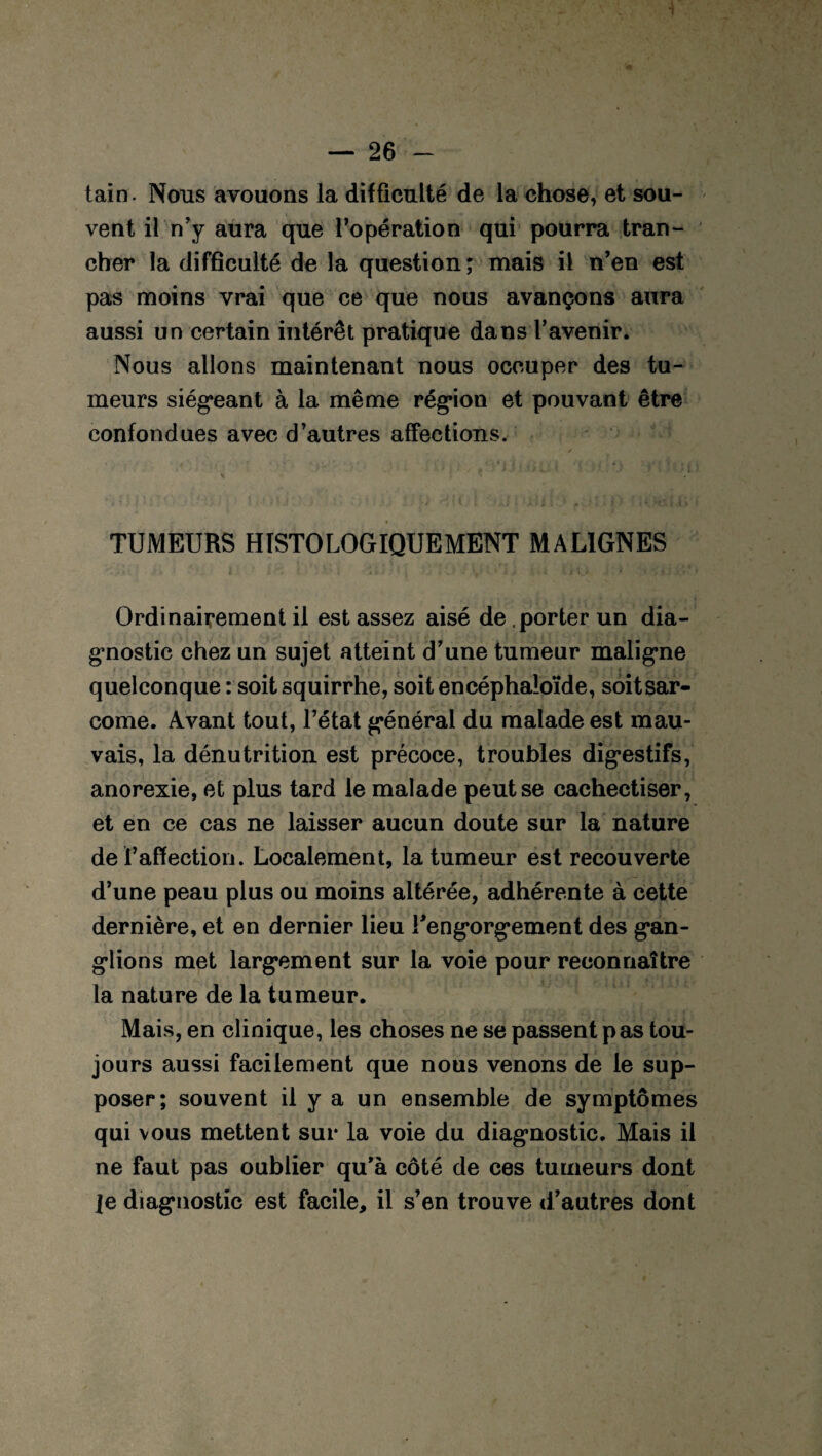 1 — 26 - tain. Nous avouons la difficulté de la chose, et sou¬ vent il n’y aura que l’opération qui pourra tran¬ cher la difficulté de la question; mais il n’en est pas moins vrai que ce que nous avançons aura aussi un certain intérêt pratique dans l’avenir. Nous allons maintenant nous occuper des tu¬ meurs siégeant à la même région et pouvant être confondues avec d’autres affections. TUMEURS HISTOLOGIQUEMENT MALIGNES Ordinairement il est assez aisé de porter un dia¬ gnostic chez un sujet atteint d’une tumeur maligne quelconque : soitsquirrhe, soit encéphaloïde, soitsar- come. Avant tout, l’état général du malade est mau¬ vais, la dénutrition est précoce, troubles digestifs, anorexie, et plus tard le malade peut se cachectiser, et en ce cas ne laisser aucun doute sur la nature de ï’affection. Localement, la tumeur est recouverte d’une peau plus ou moins altérée, adhérente à cette dernière, et en dernier lieu l'engorgement des gan¬ glions met largement sur la voie pour reconnaître la nature de la tumeur. Mais, en clinique, les choses ne se passent pas tou¬ jours aussi facilement que nous venons de le sup¬ poser; souvent il y a un ensemble de symptômes qui vous mettent sur la voie du diagnostic. Mais il ne faut pas oublier qu’à côté de ces tumeurs dont je diagnostic est facile, il s’en trouve d’autres dont