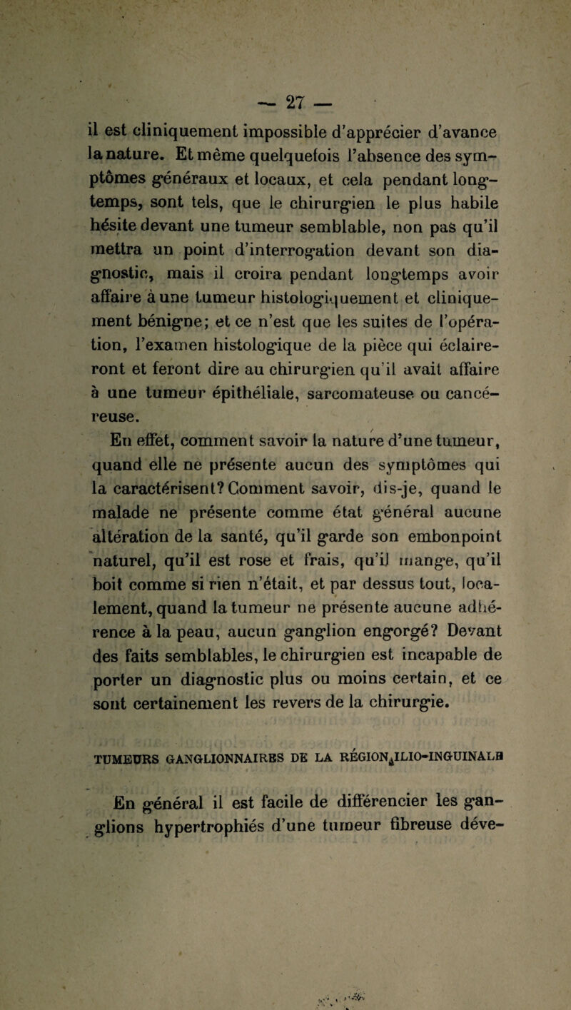il est cliniquement impossible d’apprécier d’avance la nature. Et même quelquefois l’absence des sym¬ ptômes généraux et locaux, et cela pendant long¬ temps, sont tels, que le chirurgien le plus habile hésite devant une tumeur semblable, non pas qu’il mettra un point d’interrogation devant son dia¬ gnostic, mais il croira pendant longtemps avoir affaire à une tumeur histologiquement et clinique¬ ment bénigne; et ce n’est que les suites de l’opéra¬ tion, l’examen histologique de la pièce qui éclaire¬ ront et feront dire au chirurgien qu’il avait affaire à une tumeur épithéliale, sarcomateuse ou cancé¬ reuse. En effet, comment savoir la nature d’une tumeur, quand elle ne présente aucun des symptômes qui la caractérisent?Gomment savoir, dis-je, quand le malade ne présente comme état général aucune altération de la santé, qu’il garde son embonpoint naturel, qu’il est rose et frais, qu’iJ mange, qu’il boit comme si rien n’était, et par dessus tout, loca¬ lement, quand la tumeur ne présente aucune adhé¬ rence à la peau, aucun ganglion engorgé? Devant des faits semblables, le chirurgien est incapable de porter un diagnostic plus ou moins certain, et ce sont certainement les revers de la chirurgie, TUMEURS GANGLIONNAIRES DE LA REGION^ILIO-INGUINALH En général il est facile de différencier les gan¬ glions hypertrophiés d’une tumeur fibreuse déve-