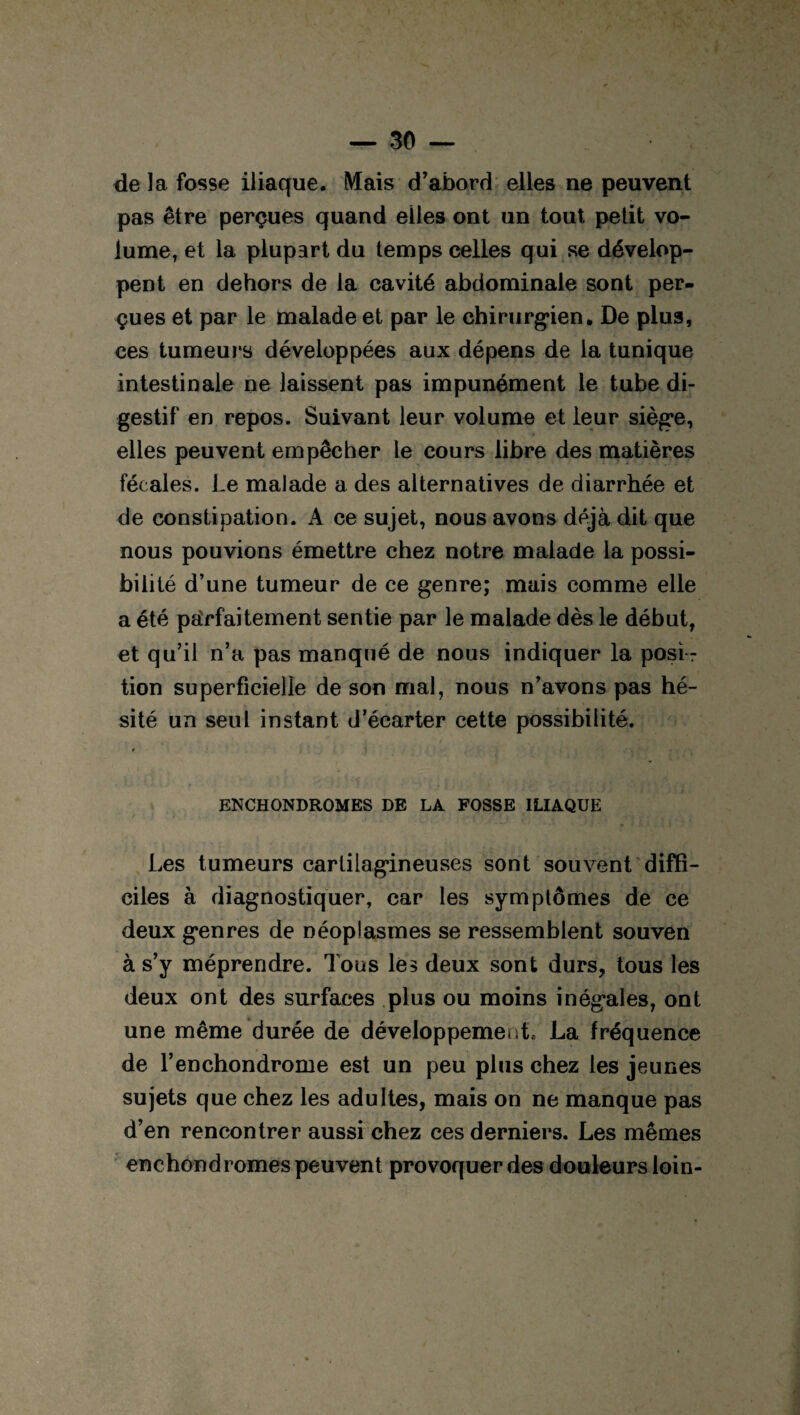 de la fosse iliaque. Mais d’abord elles ne peuvent pas être perçues quand elles ont un tout, petit vo¬ lume, et la plupart du temps celles qui se dévelop¬ pent en dehors de la cavité abdominale sont per¬ çues et par le malade et par le chirurgien. De plus, ces tumeurs développées aux dépens de la tunique intestinale ne laissent pas impunément le tube di¬ gestif en repos. Suivant leur volume et leur siège, elles peuvent empêcher le cours libre des matières fécales. Le malade a des alternatives de diarrhée et de constipation. A ce sujet, nous avons déjà dit que nous pouvions émettre chez notre malade la possi¬ bilité d’une tumeur de ce genre; mais comme elle a été parfaitement sentie par le malade dès le début, et qu’il n’a pas manqué de nous indiquer la posi¬ tion superficielle de son mal, nous n’avons pas hé¬ sité un seul instant d’écarter cette possibilité. ENCHONDROMES DE LA FOSSE ILIAQUE Les tumeurs cartilagineuses sont souvent diffi¬ ciles à diagnostiquer, car les symptômes de ce deux genres de néoplasmes se ressemblent souven à s’y méprendre. Tous lès deux sont durs, tous les deux ont des surfaces plus ou moins inégales, ont une même durée de développement* La fréquence de l’en chondrome est un peu plus chez les jeunes sujets que chez les adultes, mais on ne manque pas d’en rencontrer aussi chez ces derniers. Les mêmes
