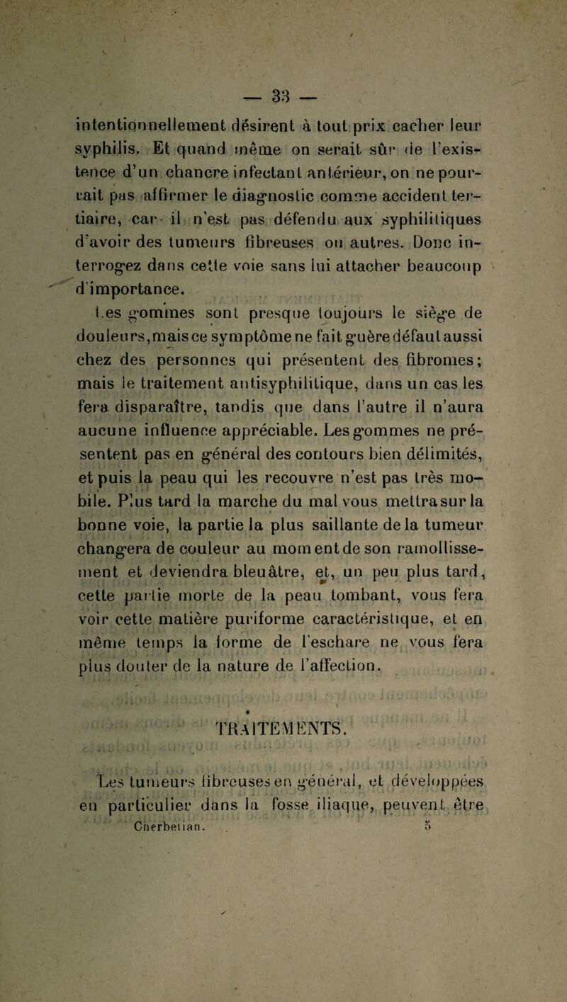 intentionnellement désirent à tout prix cacher leur syphilis. Et quand même on serait sûr de l’exis¬ tence d’un chancre infectant antérieur, on ne pour- * tait pas affirmer le diagnostic comme accident ter¬ tiaire, car il n’est pas défendu aux syphilitiques d’avoir des tumeurs fibreuses ou autres. Donc in¬ terrogez dans cette voie sans lui attacher beaucoup d’importance. 0 Les gommes sont presque toujours le siège de d ou le u rs, m ais ce sy m ptôme ne fai t gu ère défau t aussi chez des personnes qui présentent des fibromes; mais le traitement antisyphilitique, dans un cas les fera disparaître, tandis que dans l’autre il n’aura aucune influence appréciable. Les gommes ne pré¬ sentent pas en général des contours bien délimités, et puis la peau qui les recouvre n’est pas très mo- » • ' bile. Plus tard la marche du mal vous mettrasur la - . * ■ . > • ’ i \ # ; » 11 * f * • • 1 * * bonne voie, la partie la plus saillante delà tumeur : changera de couleur au momentdeson ramollisse¬ ment et deviendra bleuâtre, et, un peu plus tard, cette partie morte de la peau tombant, vous fera voir cette matière puriforme caractéristique, et en même temps la forme de l’eschare ne vous fera plus douter de la nature de l’affection. * é * ' ’ 1 ‘‘ i i # TRAITEMENTS. . ■ « I* * - f- f b t t » 1 t ’t I 1/ P l'iU Les tumeurs fibreusesen général, et développées en particulier dans la fosse iliaque, peuvent être Cnerbelian. 5