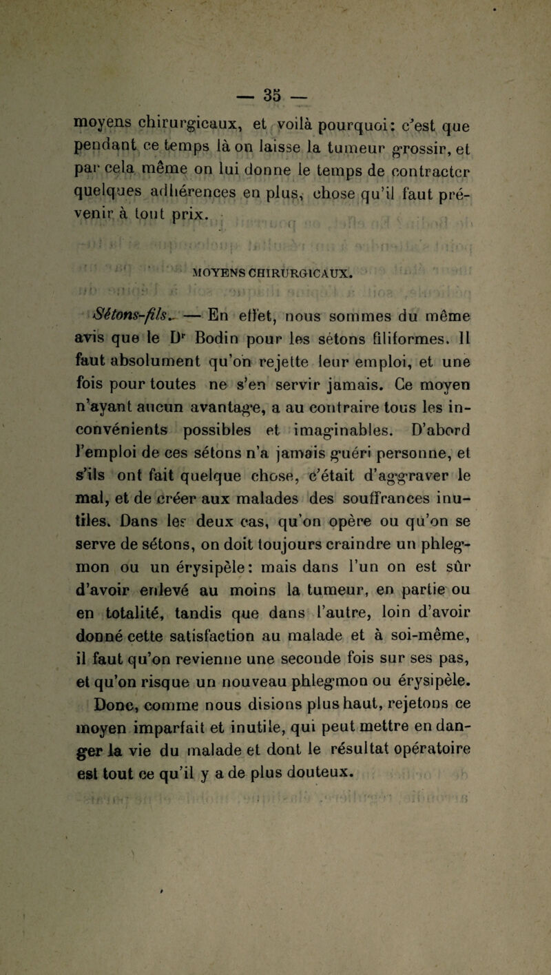 f — 35 — moyens chirurgicaux, et voilà pourquoi: c^est que pendant ce temps là on laisse la tumeur grossir, et par cela même on lui donne le temps de contracter quelques adhérences en plus, chose qu’il faut pré¬ venir à tout prix. y •• ■ | MOYENS CHIRURGICAUX. ! » P *'.*?-;* m ' r ) < 0 ' ■ i ï ' { - > • ■ • • »J -, ^ - » t 1 ‘ • » • J t . ‘ • .fi}, \ ■ ' : Sétons-fils^ — En effet, nous sommes du même avis que le Dr Bodin pour les sétons filiformes. Il faut absolument qu’on rejette leur emploi, et une fois pour toutes ne s’en servir jamais. Ce moyen n’ayant aucun avantage, a au contraire tous les in¬ convénients possibles et imaginables. D’abord l’emploi de ces sétons n’a jamais guéri personne, et s’ils ont fait quelque chose, c’était d’aggraver le mal, et de créer aux malades des souffrances inu¬ tiles. Dans les deux cas, qu’on opère ou qu’on se serve de sétons, on doit toujours craindre un phleg¬ mon ou un érysipèle: mais dans l’un on est sûr d’avoir enlevé au moins la tumeur, en partie ou en totalité, tandis que dans l’autre, loin d’avoir donné cette satisfaction au malade et à soi-même, il faut qu’on revienne une seconde fois sur ses pas, et qu’on risque un nouveau phlegmon ou érysipèle. Donc, comme nous disions plus haut, rejetons ce moyen imparfait et inutile, qui peut mettre en dan¬ ger la vie du malade et dont le résultat opératoire est tout ce qu’il y a de plus douteux. I