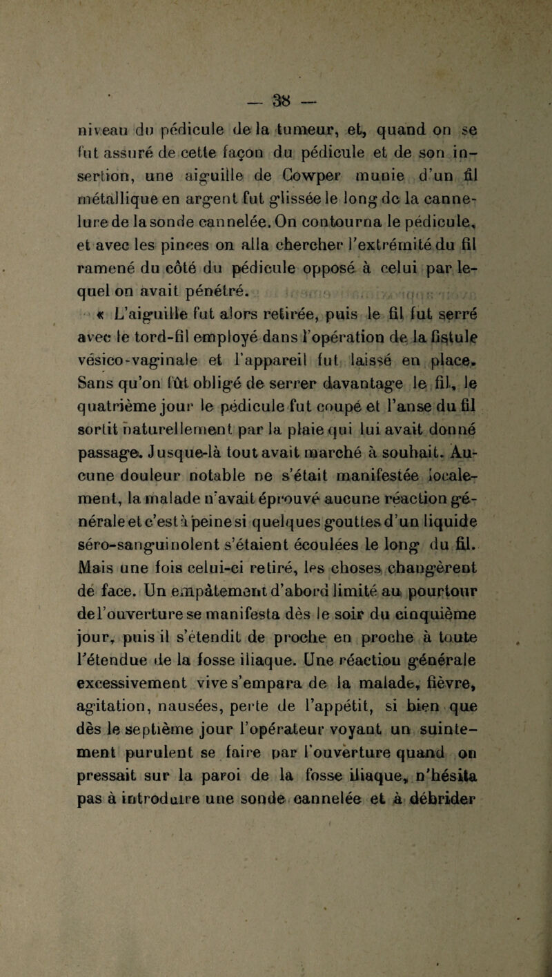 niveau du pédicule delà tumeur, et, quand on se fut assuré de cette façon du pédicule et de son in¬ sertion, une aiguille de Gowper munie d’un fil métallique en argent fut glissée le long de la canne¬ lure de la sonde cannelée. On contourna le pédicule, et avec les pinces on alla chercher l'extrémité du fil ramené du côté du pédicule opposé à celui par le¬ quel on avait pénétré. « L’aiguille fut alors retirée, puis le fil fut serré avec le tord-fîl employé dans l’opération de la Csitule vésico-vaginale et l’appareil fut laissé en place. Sans qu’on fût obligé de serrer davantage le fil, le quatrième jour le pédicule fut coupé et l’anse du fil sortit naturellement par la plaie qui lui avait donné passage. Jusque-là tout avait marché à souhait. Au¬ cune douleur notable ne s’était manifestée locale¬ ment, la malade n’avait éprouvé aucune réaction gé¬ nérale et c’est à peine si quelques gouttes d’un liquide séro-sanguinoient s’étaient écoulées le long du fil. Mais une fois celui-ci retiré, les choses changèrent de face. Un empâtement d’abord limité au pourtour de l’ouverture se manifesta dès le soir du cinquième jour, puis il s’étendit de proche en proche à toute l'étendue de la fosse iliaque. Une réaetiou générale excessivement vive s’empara de la malade, fièvre, agitation, nausées, perte de l’appétit, si bien que dès le septième jour l’opérateur voyant un suinte¬ ment purulent se faire par l’ouverture quand on pressait sur la paroi de la fosse iliaque, n'hésita pas à introduire une sonde cannelée et à débrider