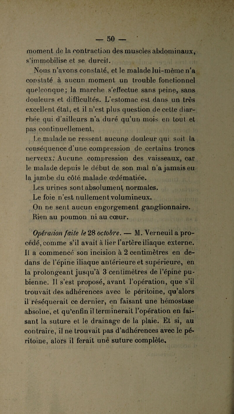 moment de la contraction des muscles abdominaux, s’immobilise et se durcit. Nous n’avons constaté, et le malade lui-mème n’a constaté à aucun moment un trouble fonctionnel quelconque; la marche s’effectue sans peine, sans douleurs et difficultés. L’estomac est dans un très excellent état, et il n’est plus question de cette diar¬ rhée qui d’ailleurs n’a duré qu’un mois en tout et pas continuellement. Le malade ne ressent aucun# douleur qui soit la conséquence d’une compression de certains troncs nerveux; Aucune compression des vaisseaux, car le malade depuis le début de son mal n’a jamais eu la jambe du côté malade œdématiée. Les urines sont absolument normales. U Le foie n’est nullement volumineux. On ne sent aucun engorgement ganglionnaire. Rien au poumon ni au cœur. Opération faite le 28 octobre. — M. Verneuil a pro¬ cédé, comme s’il avait à lier l’artère iliaque externe. Il a commencé son incision à 2 centimètres en de¬ dans de l’épine iliaque antérieure et supérieure, en la prolongeant jusqu’à 3 centimètres de l’épine pu¬ bienne. Il s’est proposé, avant l’opération, que s’il trouvait des adhérences avec le péritoine, qu’alors il réséquerait ce dernier, en faisant une hémostase absolue, et qu’enfin il terminerait l’opération en fai¬ sant la suture et le drainage de la plaie. Et si, au contraire, il ne trouvait pas d’adhérences avec le pé¬ ritoine, alors il ferait unë suture complète*