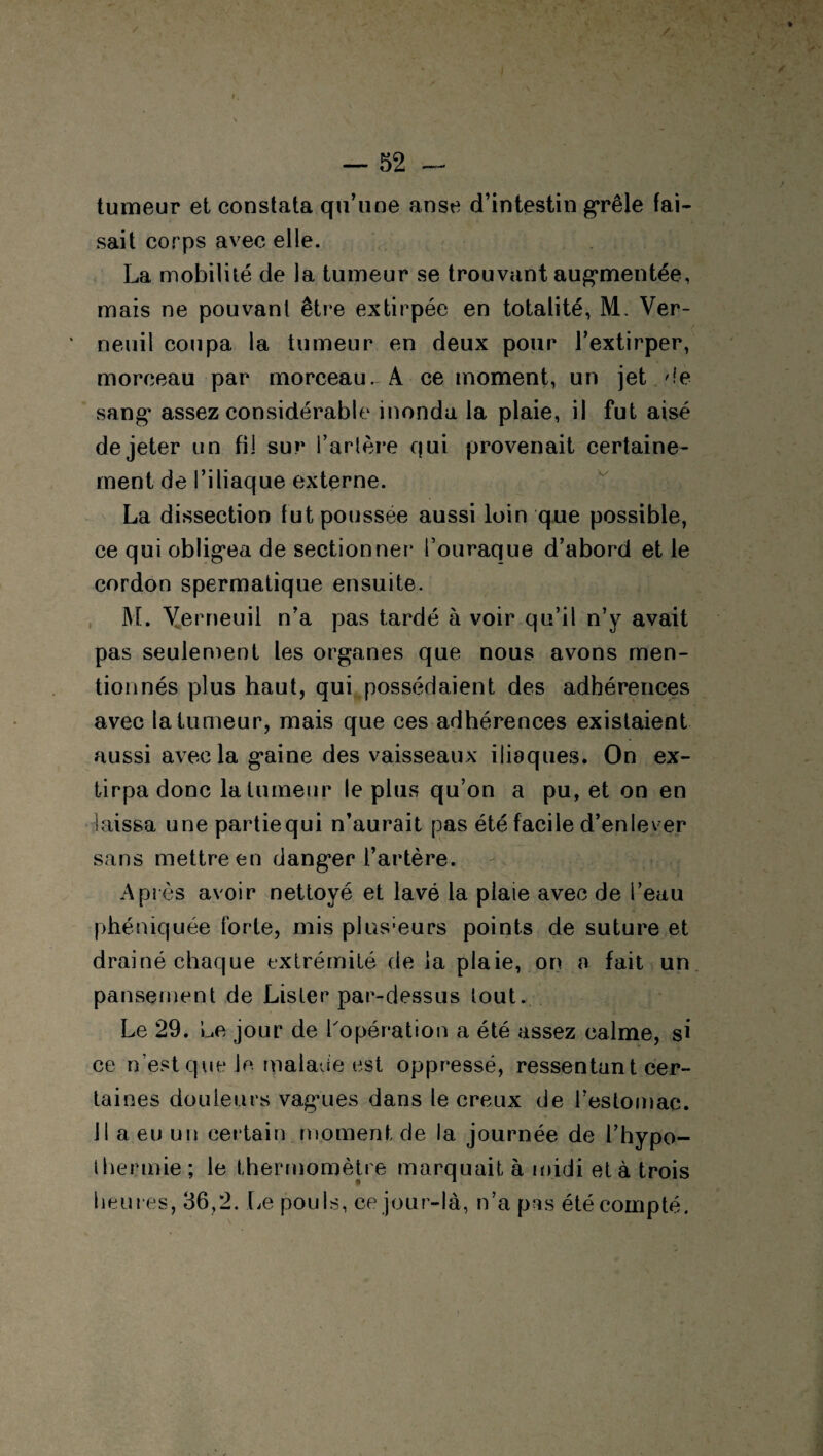 tumeur et constata qu’une anse d’intestin grêle fai¬ sait corps avec elle. La mobilité de la tumeur se trouvant augmentée, mais ne pouvant être extirpée en totalité, M. Ver- neuil coupa la tumeur en deux pour l’extirper, morceau par morceau. A ce moment, un jet 'le sang1 assez considérable inonda la plaie, il fut aisé de jeter un fil sur l’artère qui provenait certaine¬ ment de l’iliaque externe. La dissection fut poussée aussi loin que possible, ce qui obligea de sectionner l’ouraque d’abord et le cordon spermatique ensuite. M. Yerneuil n’a pas tardé à voir qu’il n’y avait pas seulement les organes que nous avons men¬ tionnés plus haut, qui possédaient des adhérences avec la tumeur, mais que ces adhérences existaient aussi avec la gaine des vaisseaux iliaques. On ex¬ tirpa donc la tumeur le plus qu’on a pu, et on en laissa unepartiequi n’aurait pas été facile d’enlever sans mettre en danger l’artère. Après avoir nettoyé et lavé la plaie avec de l’eau phéniquée forte, mis plusieurs points de suture et drainé chaque extrémité de la plaie, on a fait un pansement de Lister par-dessus lout. Le 29. Le jour de l'opération a été assez calme, si ce n’est que Je malade est oppressé, ressentant cer¬ taines douleurs vagaies dans le creux de l’estomac. 11 a eu un certain moment de la journée de l’hypo- thermie ; le thermomètre marquait à midi et à trois heures, 36,2. Le pouls, ce jour-là, n’a pas été compté.