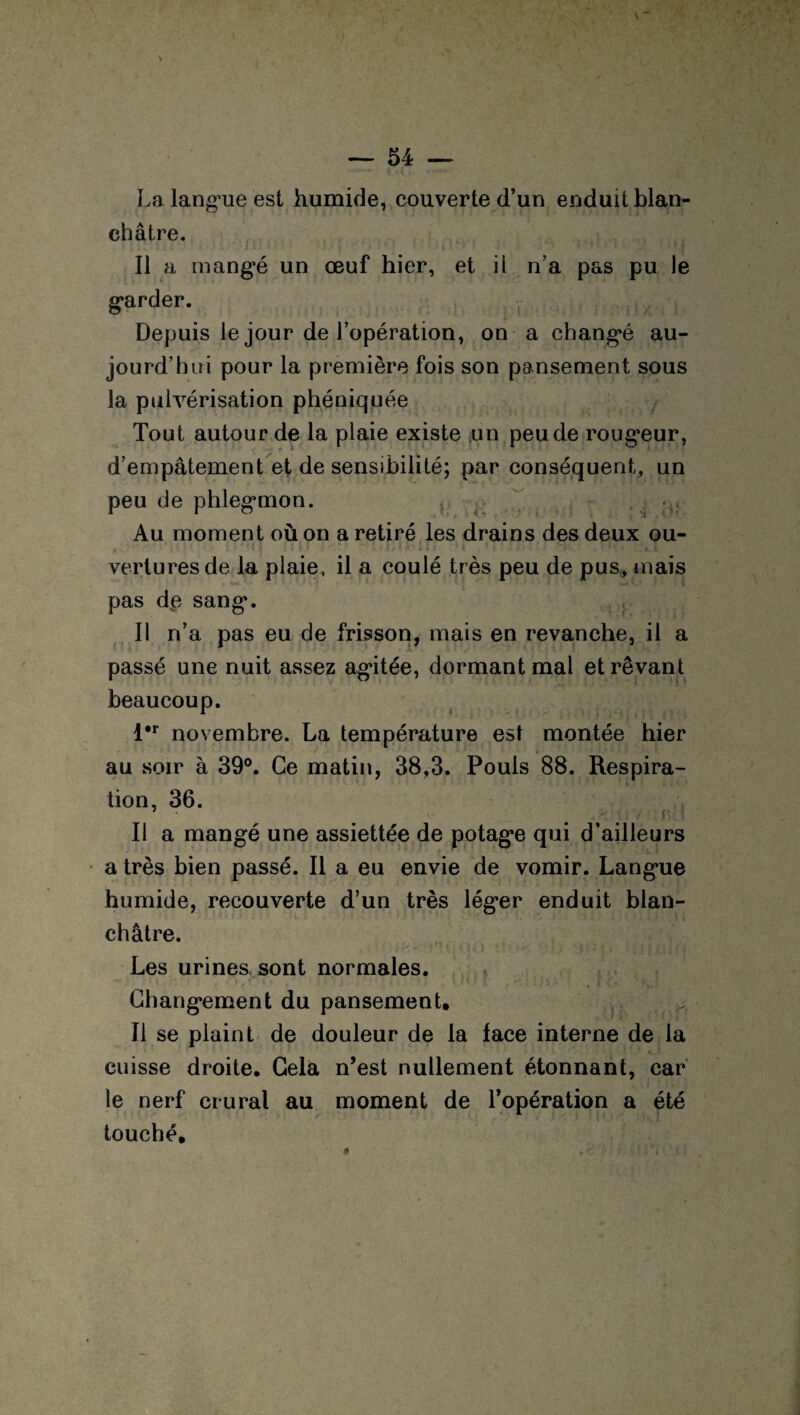 La langue est humide, couverte d’un enduit blan¬ châtre. Il a mangé un œuf hier, et il n’a pas pu le garder. Depuis le jour de l’opération, on a changé au¬ jourd’hui pour la première fois son pansement sous la pulvérisation phéniquée Tout autour de la plaie existe un peu de rougeur, d’empâtement et de sensibilité; par conséquent, un peu de phlegmon. Au moment où on a retiré les drains des deux ou- ' • : . • 1 I. • •• . ; , ' - ■ ■. r»v . t verturesde la plaie, il a coulé très peu de pus, mais pas de sang. Il n’a pas eu de frisson, mais en revanche, il a passé une nuit assez agitée, dormant mal et rêvant beaucoup. l#r novembre. La température est montée hier ‘_ r _ au soir à 39°. Ce matin, 38,3. Pouls 88. Respira¬ tion, 36. ' . * . r Il a mangé une assiettée de potage qui d’ailleurs a très bien passé. Il a eu envie de vomir. Langue humide, recouverte d’un très léger enduit blan- châtre. I .< i ' ' , ;) m (j Les urines sont normales. , Changement du pansement. Il se plaint de douleur de la lace interne de la cuisse droite. Gela n’est nullement étonnant, car le nerf crural au moment de l’opération a été touché.
