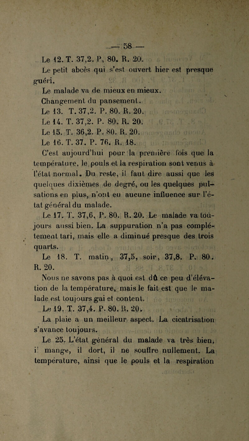 Le 12. T. 37,2. P, 80. R. 20. Le petit abcès qui s’est ouvert hier est presque guéri, Le malade va de mieux en mieux. Changement du pansement. Le 13. T. 37,2. P. 80. R. 20. Le 14. T. 37,2. P. 80. R. 20. Le 15. T. 36,2. P. 80. R. 20. Le 16. T. 37. P. 76. R. 18. — C’est aujourd’hui pour la première fois que la température, le pouls et la respiration sont venus à l’état normal. Du reste, il faut dire aussi que les quelques dixièmes de degré, ou les quelques pul¬ sations en plus, n’ont eu aucune influence sur l’é¬ tat général du malade. Le 17. T. 37,6, P. 80. R. 20. Le malade va tou¬ jours aussi bien. La suppuration n’a pas complè¬ tement tari, mais elle a diminué presque des trois quarts. Le 18. T. matin, 37,5, soir, 37,8. P, 80. R. 20. Nous ne savons pas à quoi est dû ce peu d’éléva¬ tion de la température, mais le fait est que le ma¬ lade est toujours gai et content. Le 19. T. 37,4. P. 80. R. 20. La plaie a un meilleur aspect. La cicatrisation s’avance toujours. Le 25. Letat général du malade va très bien, il mange, il dort, il ne souffre nullement. La température, ainsi que le pouls et la respiration
