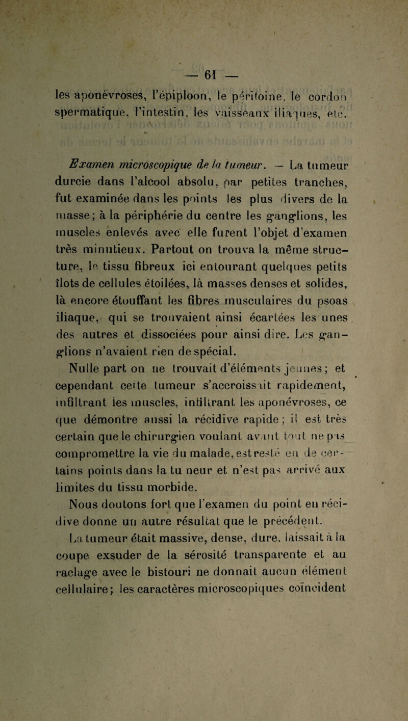 « — 61 — les aponévroses, l’épiploon, le péritoine, le cordon spermatique, l’intestin, les vaisseaux iliaques, etc. , - , , \, { \ • I • ■ . ' ' ; Examen microscopique de la tumeur. — La tumeur durcie dans l’alcool absolu, par petites tranches, fut examinée dans les points les plus divers de la niasse; à la périphérie du centre les ganglions, les muscles enlevés avec elle furent l’objet d’examen très minutieux. Partout on trouva la même struc¬ ture, le tissu fibreux ici entourant quelques petits îlots de cellules étoilées, là masses denses et solides, là encore étouffant les fibres musculaires du psoas iliaque, qui se trouvaient ainsi écartées les unes des autres et dissociées pour ainsi dire. Les gan¬ glions n’avaient rien de spécial. Nulle part on ne trouvait d’éléments jeunes ; et cependant ceite tumeur s’accroissait rapidement, infiltrant ies muscles, infiltrant, les aponévroses, ce que démontre aussi la récidive rapide; il est très certain que le chirurgien voulant avant tout ne pas compromettre la vie du malade, est resté eu de cer¬ tains points dans la tu neur et n’est pas arrivé aux limites du tissu morbide. Nous doutons fort que l’examen du point en réci¬ dive donne un autre résultat que le précédent. La tumeur était massive, dense, dure, laissait à la coupe exsuder de la sérosité transparente et au raclage avec le bistouri ne donnait aucun clément cellulaire; les caractères microscopiques coïncident