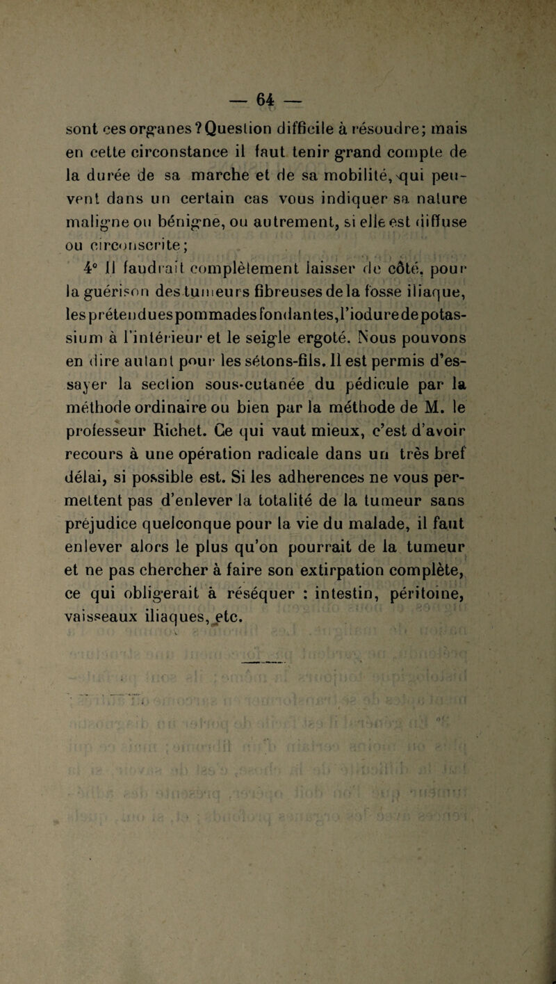 ( — 64 — sont ces organes ? Question difficile à résoudre; mais en cette circonstance il faut tenir grand compte de la durée de sa marche et de sa mobilité, Nqui peu¬ vent dans un certain cas vous indiquer sa nature maligne ou bénigne, ou autrement, si elle est diffuse ou circonscrite; 4° 11 faudrait complètement laisser de côté, pour la guérison destumeurs fibreuses delà fosse iliaque, les prétendues pommades fondantes, l’iodure de potas¬ sium à l’intérieur et le seigle ergoté. Nous pouvons en dire autant pour* les sétons-fils. 11 est permis d’es¬ sayer la section sous-cutanée du pédicule par la méthode ordinaire ou bien parla méthode de M. le professeur Richet. Ce qui vaut mieux, c’est d’avoir recours à une opération radicale dans un très bref délai, si possible est. Si les adhérences ne vous per¬ mettent pas d’enlever la totalité de la tumeur sans préjudice quelconque pour la vie du malade, il faut enlever alors le plus qu’on pourrait de la tumeur et ne pas chercher à faire son extirpation complète, ce qui obligerait à réséquer : intestin, péritoine, vaisseaux iliaques, etc.