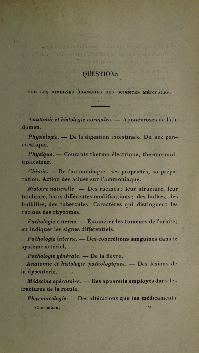 QUESTION* *■ ^ i , * _.  • N , SUR LES DIVERSES BRANCHES DES SCIENCES MEDICALES. Anatomie et histologie normales. — Aponévroses de l’ab¬ domen. Physiologie, — De la digestion intestinale. Du suc pan¬ créatique. Physique. — Courants thermo-électrique, thermo-mul¬ tiplicateur. Chimie. — De l’ammoniaque; ses propriétés, sa prépa¬ ration. Action des acides sur l’ammoniaque. \ / Histoire naturelle. — Des racines; leur structure, leur tendance, leurs différentes modifications; des bulbes, des bulbilles, des tubercules. Caractères qui distinguent les racines des rhyzomes. Pathologie externe. — Énumérer les tumeurs de l’orbite; en indiquer les signes différentiels. Pathologie interne. — Des concrétions sanguines dans le système artériel. Pathologie générale. — De la fièvre. Anatomie et histologie pathologiques. — Des lésions de la dysenterie. Médecine opératoire. — Des appareils employés dans les fractures de la rotule. Pharmacologie. — Des altérations que les médicaments Cherbetian. ^