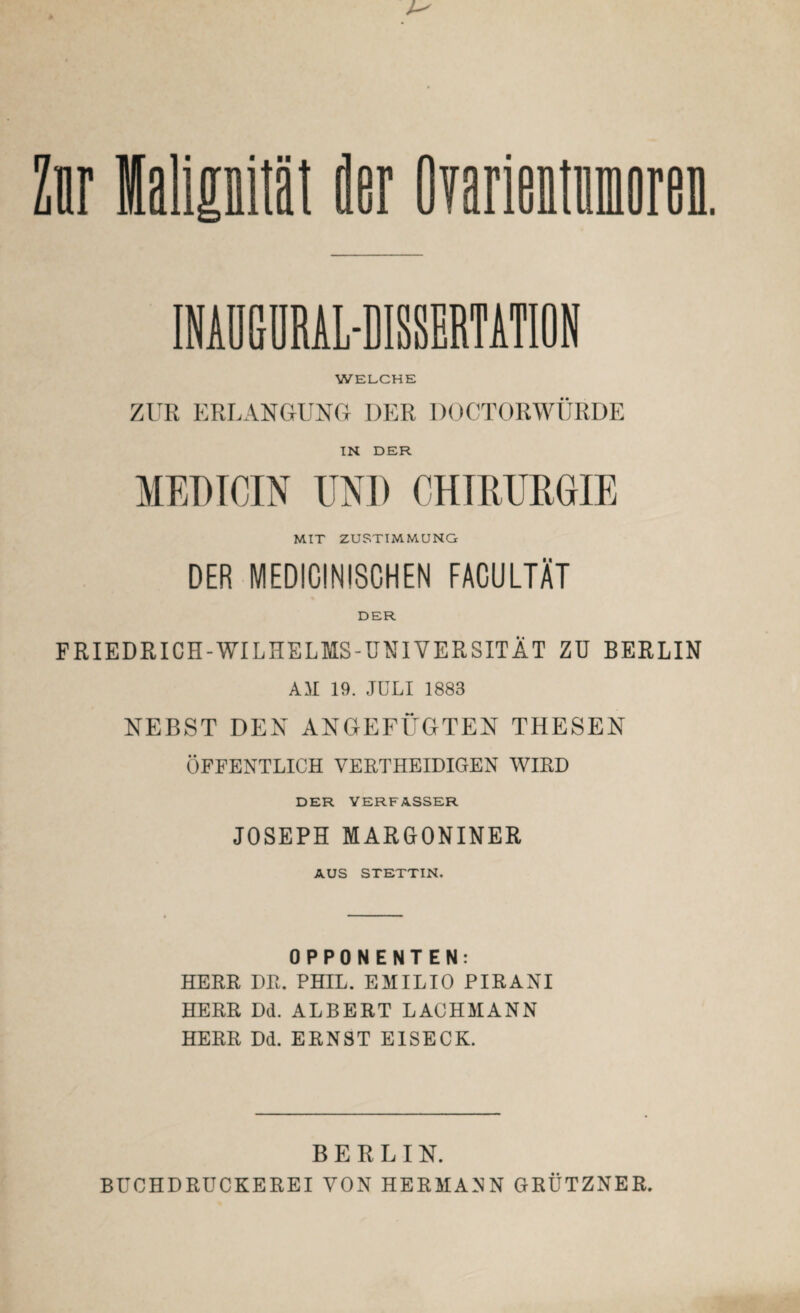 der Ovarientumoren. INAUGORAL-DISSERTATION WELCHE ZUR ERLANGUNG DER DOCTORWÜRDE IN DER MEDICIN UND CHIRURGIE MIT ZUSTIMMUNG DER MEDICINISCHEN FACULTÄT DER FRIEDRICH-WILHELMS-UNIVERSITÄT ZU BERLIN AM 19. JULI 1883 NEBST DEN ANGEFÜGTEN THESEN ÖFFENTLICH VERTHEIDIGEN WIRD DER VERFASSER JOSEPH MARGONINER AUS STETTIN. OPPONENTEN: HERR DR. PHIL. EMILIO PIRANI HERR Dd. ALBERT LACHMANN HERR Dd. ERNST EISECK. BERLIN. BÜCHDRUCKEREI VON HERMANN GRÜTZNER.