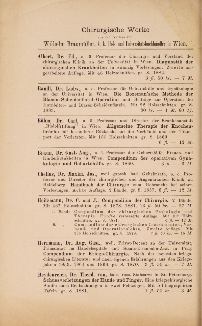 Chirurgische Werke aus dem Verlage von Wilhelm Braumüller, k. k. l!of- und ünivcrsiläfsbiicliliändler in Wien. Albert, Dr. Ed., o. ö. Professor der Chirurgie und Vorstand der chirurgischen Klinik an der Universität in Wien. Diagnostik der chirurgischen Krankheiten in zwanzig Vorlesungen. Zweite um¬ gearbeitete Auflage. Mit 46 Holzschnitten, gr. 8. 1882. 3 fl. 50 kr. — IM. ßaildl, Dr. Llldw., a. o. Professor für Geburtshilfe und Gynäkologie an der Universität in Wien. Die Bozeman’sche Methode der Blasen-Scheidenfistel-Operation und Beiträge zur Operation der Harnleiter- und Blasen-Scheidenfisteln. Mit 22 Holzschnitten, gr. 8. 1883. 80 kr. — 1 M. 60 Pf. Böhm, Dr. Carl, a. ö. Professor und Director der Krankenanstalt ,,Rudolfstiftung” in Wien. Allgemeine Therapie der Knochen¬ brüche mit besonderer Rücksicht auf die Verbände und den Trans¬ port der Verletzten. Mit 150 Holzschnitten, gr. 8. 1869. 6 — 12 M. Brauu, Dr. Oust. Aug., o. ö. Professor der Geburtshilfe, Frauen- und Kinderkrankheiten in Wien. Compendium der operativen Gynä¬ kologie und Geburtshilfe, gr. 8. 1860. 3 y/. — 6 M. Chelius, Dr. Maxim. Jos., weil, grossh. bad. Geheimrath, o. ö. Pro¬ fessor und Director der chirurgischen und Augenkranken-Klinik zu Heidelberg. Handbuch der Chirurgie zum Gebrauche bei seinen Vorlesungen. Achte Auflage. 2 Bände, gr. 8. 1857. ^ fl. — 12 M. Heitzmanii, Dr. C. und J., Compendium der Chirurgie. 2 Bände. Mit 467 Holzschnitten, gr. 8. 1878. 1881. 13 fl. 50 kr. — 27 M. 1. Band: Compendium der chirurgischen Pathologie und Therapie. Fünfte verbesserte Auflage. Mit 102 Holz¬ schnitten. gr. 8. 1881. Q fl. — 12 M. 2. „ Compendium der chirurgischen Instrumenten-, Ver¬ band- und Operationslehre. Zweite Auflage. Mit 365 Holzschnitten, gr. 8. 1878. 7 fl. 50 kr. — 15 M. Herrmanil, Dr, Allg. Gust., weil. Privat-Docent an der Universität, Primararzt im Handelsspitale und Staats-Eisenbahn-Arzt in Prag. Compendium der Kriegs-Chirurgie. Nach der neuesten kriegs¬ chirurgischen Literatur und nach eigenen Erfahrungen aus den Kriegs- jahren 1859, 1864 und 1866. gr. 8. 1870. 3 fl. 50 kr. — 7 M. Heydenreich, Dr. Tlieod. von, kais. russ. Stabsarzt in St. Petersburg. Schussverletzungen der Hände und Finger. Eine kriegschirurgische Studie nach Beobachtungen in zwei Feldzügen. Mit 5 lithographirten Tafeln, gr. 8. 1881. 1 fl. 50 kr. — 3 M.