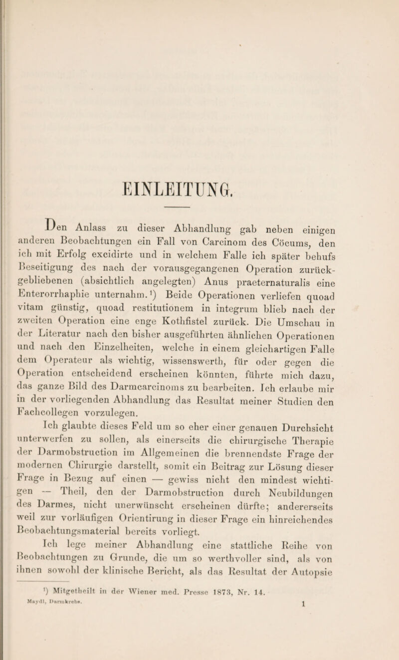 EINLEITUNG. i/en Anlass zu dieser Abhandlung gab neben einigen anderen Beobachtungen ein Fall von Carcinom des Cöcums, den ich mit Erfolg excidirte und in welchem Falle ich später behufs l)eseitigung des nach der vorausgegangenen Operation zurück¬ gebliebenen (absichtlich angelegten) Anus praeternaturalis eine Enterorrhaphie unternahm.^) Beide Operationen verliefen quoad vitam günstig, quoad restitutionem in integrum blieb nach der zweiten Operation eine enge Kothfistel zurück. Die Umschau in der Literatur nach den bisher ausgeführten ähnlichen Operationen und nach den Einzelheiten, welche in einem gleichartigen Falle dem Operateur als wichtig, wissenswert!), für oder gegen die Operation entscheidend erscheinen könnten, führte mich dazu, das ganze Bild des Darmcarcinoms zu bearbeiten. Ich erlaube mir in der vorliegenden Abhandlung das Resultat meiner Studien den Fachcollegen vorzulegen. Ich glaubte dieses Feld um so eher einer genauen Durchsicht unterwerfen zu sollen, als einerseits die chirurgische Therapie der Darmobstruction im Allgemeinen die brennendste Frage der modernen Chirurgie darstellt, somit ein Beitrag zur Lösung dieser Frage in Bezug auf einen — gewiss nicht den mindest wichti¬ gen — Theil, den der Darmobstruction durch Neubildungen des Darmes, nicht unerwünscht erscheinen dürfte; andererseits weil zur vorläufigen Orientirung in dieser Frage ein hinreichendes Beobachtungsmaterial bereits vorliegt. Ich lege meiner Abhandlung eine stattliche Reihe von Beobacbtungen zu Grunde, die um so werthvoller sind, als von ihnen sowohl der klinische Bericht, als das Resultat der Autopsie q Mitpfetlieilt. in der Wiener med. Presse 187.S, Nr, 14. Maydl, DnniikrebB. -i