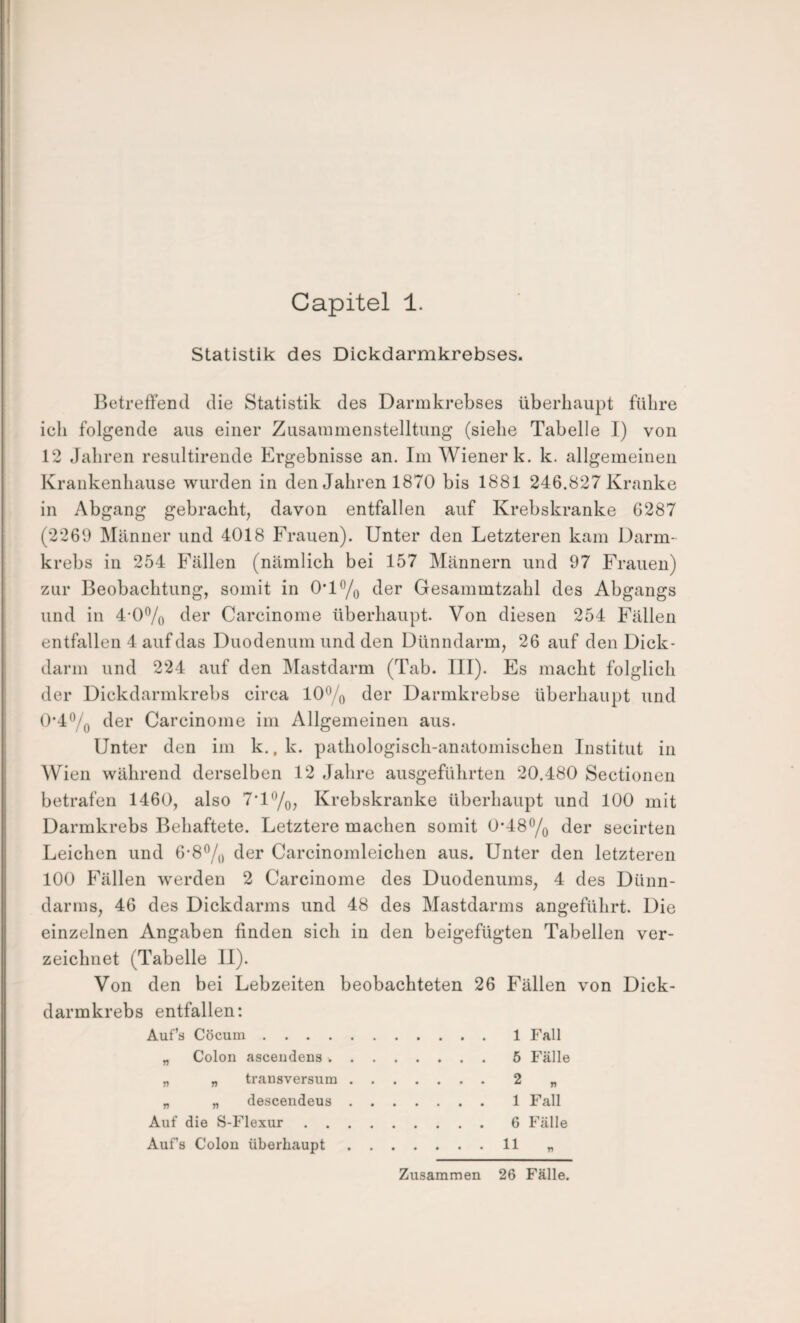 Statistik des Dickdarmkrebses. Betreffend die Statistik des Darmkrebses überhaupt führe ich folgende aus einer Zusammenstelltung (siehe Tabelle 1) von 12 Jahren resultirende Ergebnisse an. Im Wiener k. k. allgemeinen Krankenhause wurden in den Jahren 1870 bis 1881 246.827 Kranke in Abgang gebracht^ davon entfallen auf Krebskranke 6287 (2269 Männer und 4018 Frauen). Unter den Letzteren kam Darm¬ krebs in 254 Fällen (nämlich bei 157 Männern und 97 Frauen) zur Beobachtung, somit in 0*1% der Gesammtzahl des Abgangs und in 4-0% tler Carcinome überhaupt. Von diesen 254 Fällen entfallen 4 auf das Duodenum und den Dünndarm, 26 auf den Dick¬ darm und 224 auf den Mastdarm (Tab. III). Es macht folglich der Dickdarmkrebs circa 10% der Darmkrebse überhaupt und 0*4% der Carcinome im Allgemeinen aus. Unter den im k., k. pathologisch-anatomischen Institut in Wien während derselben 12 Jahre ausgeführten 20.480 Sectionen betrafen 1460, also 7'1%, Krebskranke überhaupt und 100 mit Darmkrebs Behaftete. Letztere machen somit 0-48% der secirten Leichen und 6*8^/() der Carcinomleichen aus. Unter den letzteren 100 Fällen werden 2 Carcinome des Duodenums, 4 des Dünn¬ darms, 46 des Dickdarms und 48 des Mastdarms angeführt. Die einzelnen Angaben finden sich in den beigefügten Tabellen ver¬ zeichnet (Tabelle II). Von den bei Lebzeiten beobachteten 26 Fällen von Dick¬ darmkrebs entfallen: Auf’s Cöcum.1 Fall „ Colon asceudens.5 Fälle „ „ transversum.2 „ „ „ clescendeus.1 Fall Auf die S-Flexur.6 Fälle Aufs Colon überhaupt.11 „ Zusammen 26 Fälle.