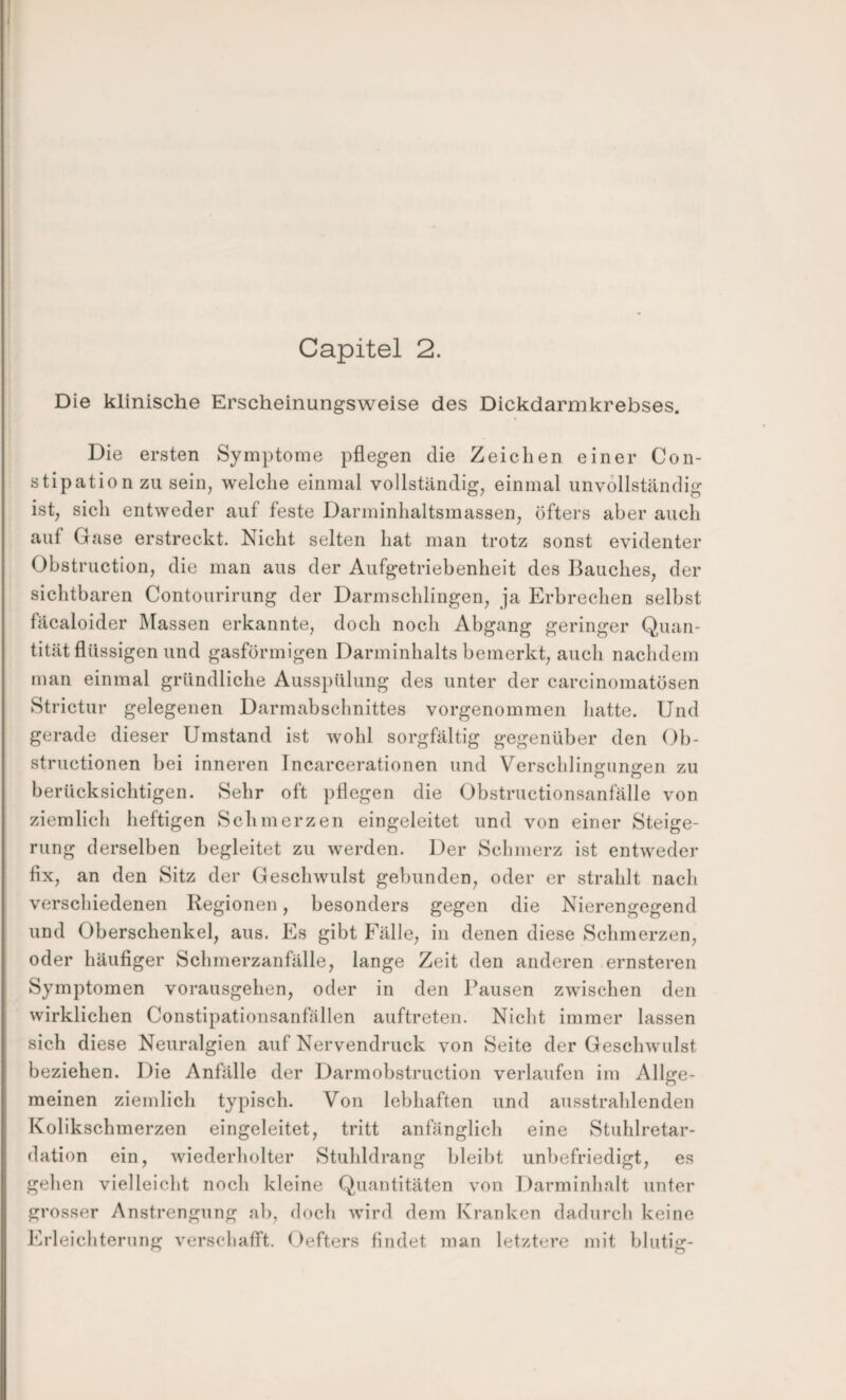 Die klinische Erscheinungsweise des Dickdarmkrebses. Die ersten Symptome pflegen die Zeichen einer Con- stipation zu sein, welche einmal vollständig, einmal unvollständig ist, sich entweder auf feste Darminhaltsmassen, öfters aber auch auf Gase erstreckt. Nicht selten hat man trotz sonst evidenter Ohstruction, die man aus der Aufgetriebenheit des Bauches, der sichtbaren Contourirung der Darmschlingen, ja Erbrechen selbst fäcaloider Massen erkannte, doch noch Abgang geringer Quan¬ tität flüssigen und gasförmigen Darminhalts bemerkt, auch nachdem man einmal gründliche Ausspülung des unter der carcinomatösen Strictur gelegenen Darmabschnittes vorgenommen hatte. Und gerade dieser Umstand ist wohl sorgfältig gegenüber den Ob- structionen bei inneren Incarcerationen und Verschlingungen zu berücksichtigen. Sehr oft pflegen die Obstructionsanfälle von ziemlich heftigen Schmerzen eingeleitet und von einer Steige¬ rung derselben begleitet zu werden. Der Schmerz ist entweder fix, an den Sitz der Geschwulst gebunden, oder er strahlt nach verscliiedenen Regionen, besonders gegen die Nierengegend und Oberschenkel, aus. Es gibt Fälle, in denen diese Schmerzen, oder häufiger Schmerzanfälle, lange Zeit den anderen ernsteren Symptomen vorausgehen, oder in den Pausen zwischen den wirklichen Constipationsanfällen auftreten. Nicht immer lassen sich diese Neuralgien auf Nervendruck von Seite der Geschwulst beziehen. Die Anfälle der Darmobstruction verlaufen im Allge¬ meinen ziemlich typisch. Von lebhaften und ausstrahlenden Kolikschmerzen eingeleitet, tritt anfänglich eine Stuhlretar- dation ein, wiederliolter Stuhldrang bleibt unbefriedigt, es gehen vielleicht noch kleine Quantitäten von Darminhalt unter grosser Anstrengung ah, doch wird dem Kranken dadurch keine Erleichterung verscliafft, ()efters findet man letztere mit blutig-