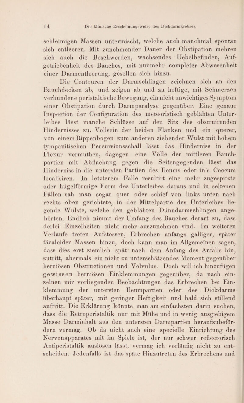 schleimigen Massen untermischt, welche auch manchmal spontan sich entleeren. Mit zunehmender Dauer der Obstipation mehren sich auch die Beschwerden, wachsendes Uebelbefinden, Auf- getriebenheit des Bauches, mit nunmehr completer Abwesenheit einer Darmentleerung, gesellen sich hinzu. Die Contouren der Darmschlingen zeichnen sich an den Bauchdecken ab, und zeigen ab und zu heftige, mit Schmerzen verbundene peristaltische Bewegung, ein nicht unwichtiges Symptom einer Obstipation durch Darmparalyse gegenüber. Eine genaue Inspection der Configuration des meteoristisch geblähten Unter¬ leibes lässt manche Schlüsse auf den Sitz des obstruirenden Hindernisses zu. Vollsein der beiden Flanken und ein querer, von einem Rippenbogen zum anderen ziehender Wulst mit hohem tympanitischen Percursionsschall lässt das Hinderniss in der Flexur vermuthen, dagegen eine Völle der mittleren Bauch¬ partien mit Abflachung gegen die Seitengegenden lässt das Hinderniss in die untersten Partien des Ileums oder in’s Coccum localisiren. In letzterem Falle resultirt eine mehr zugespitzte oder hügelförmige Form des Unterleibes daraus und in seltenen Fällen sah man sogar quer oder schief von links unten nach rechts oben gerichtete, in der Mittelpartie des Unterleibes lie¬ gende Wülste, welche den geblähten Dünndarmschlingen ange¬ hörten. Endlich nimmt der Umfang des Bauches derart zu, dass derlei Einzelheiten nicht mehr auszunehmen sind. Im weiteren Verlaufe treten Aufstossen, Erbrechen anfangs galliger, später fäcaloider Massen hinzu, doch kann man im Allgemeinen sagen, dass dies erst ziemlich spät nach dem Anfang des Anfalls hin, Zutritt, abermals ein nicht zu unterschätzendes Moment gegenüber herniösen Obstructionen und Volvulus. Doch will ich hinzufügen gewissen herniösen Einklemmungen gegenüber, da nach ein¬ zelnen mir vorliegenden Beobachtungen das Erbrechen bei Ein¬ klemmung der untersten Ileumpartien oder des Dickdarms überhaupt später, mit geringer Heftigkeit und bald sich stillend auftritt. Die Erklärung könnte man am einfachsten darin suchen, dass die Retroperistaltik nur mit Mühe und in wenig ausgiebigem Masse Darminhalt aus den untersten Darmpartien heraufzubeför¬ dern vermag. Ob da nicht auch eine specielle Einrichtung des Nervenapparates mit im Spiele ist, der nur schwer reflectorisch Antiperistaltik auslösen lässt, vermag ich vorläufig nicht zu ent¬ scheiden. Jedenfalls ist das späte Hinzutreten des Erbrechens und