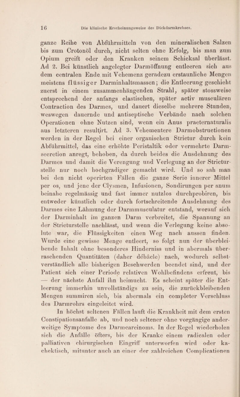 ganze Reihe von Abführmitteln von den mineralischen Salzen bis zum Crotonöl durch, nicht selten ohne Erfolg, bis man zum Opium greift oder den Kranken seinem Schicksal überlässt. Ad 2. Bei künstlich angelegter Darmöffnung entleeren sich aus dem centralen Ende mit Vehemenz geradezu erstaunliche Mengen meistens flüssiger Darminhaltsmassen; die Entleerung geschieht zuerst in einem zusammenhängenden Strahl, später stossweise entsprechend der anfangs elastischen, später activ musculären Contraction des Darmes, und dauert dieselbe mehrere Stunden, weswegen dauernde und antiseptische Verbände nach solchen Operationen ohne Nutzen sind, wenn ein Anus praeternaturalis aus letzteren resultirt. Ad 3. Vehementere Darmobstructionen # werden in der Regel bei einer organischen Strictur durch kein Abführmittel, das eine erhöhte Peristaltik oder vermehrte Darm- secretion anregt, behoben, da durch beides die Ausdehnung des Darmes und damit die Verengung und Verlegung an der Strictur- stelle nur nocli hochgradiger gemacht wird. Und so sah man bei den nicht operirten Fällen die ganze Serie innerer Mittel per OS, und jene der Clysmen, Infusionen, Sondirungen per anum beinahe regelmässig und fast immer nutzlos durchprobiren, bis entweder künstlich oder durch fortschreitende Ausdehnung des Darmes eine Lähmung der Darmmusculatur entstand, worauf sich der Darminhalt im ganzen Darm verbreitet, die Spannung an der Stricturstelle nachlässt, und wenn die Verlegung keine abso¬ lute war, die Flüssigkeiten einen Weg nach aussen finden. Wurde eine gewisse Menge entleert, so folgt nun der überblei¬ bende Inhalt ohne besonderes Hinderniss und in abermals über¬ raschenden Quantitäten (daher döbäcle) nach, wodurch selbst¬ verständlich alle bisherigen Beschwerden beendet sind, und der Patient sich einer Periode relativen Wohlbefindens erfreut, bis — der nächste Anfall ihn heimucht. Es scheint später die Ent¬ leerung immerhin unvollständigs zu sein, die zurückbleibenden Mengen summiren sich, bis abermals ein completer Verschluss des Darmrohrs eingeleitet wird. In höchst seltenen Fällen lauft die Krankheit mit dem ersten Constipationsanfalle ab, und noch seltener ohne vorgängige ander¬ weitige Symptome des Darmcarcinoms. In der Regel wiederholen sich die Anfälle öfters, bis der Kranke einem radicalen oder palliativen chirurgischen Eingriff unterworfen wird oder ka- chektisch, mitunter auch an einer der zahlreichen Complicationen