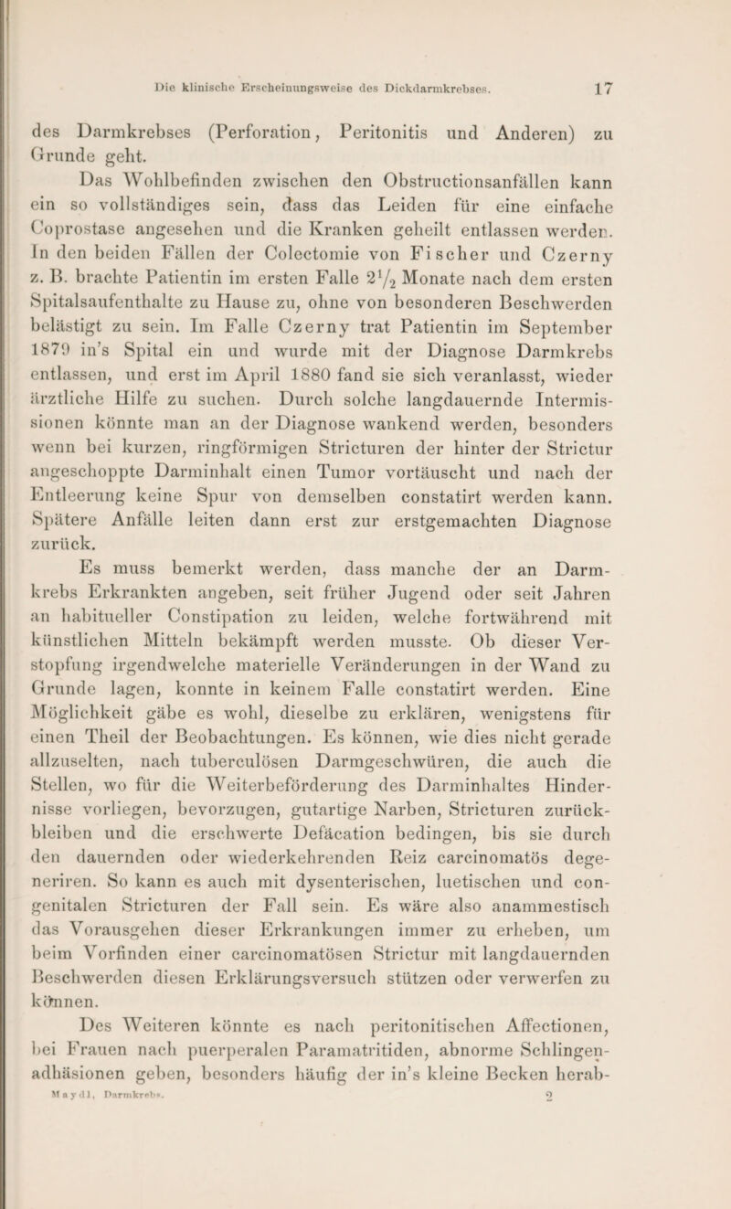 des Darmkrebses (Perforation, Peritonitis und Anderen) zu Grunde geht. Das Wohlbefinden zwischen den Obstructionsanfällen kann ein so vollständiges sein, dass das Leiden für eine einfache Coprostase angesehen und die Kranken geheilt entlassen werden. In den beiden Fällen der Colcctomie von Fischer und Czerny z. B. brachte Patientin im ersten Falle 2Y2 Monate nach dem ersten Spitalsaufenthalte zu Hause zu, ohne von besonderen Beschwerden belästigt zu sein. Im Falle Czerny trat Patientin im September 1870 in’s Spital ein und wurde mit der Diagnose Darmkrebs entlassen, und erst im April 1880 fand sie sich veranlasst, wieder ärztliche Hilfe zu suchen. Durch solche langdauernde Intermis¬ sionen könnte man an der Diagnose wankend werden, besonders wenn bei kurzen, ringförmigen Stricturen der hinter der Strictur angeschoppte Darminhalt einen Tumor vortäuscht und nach der Entleerung keine Spur von demselben constatirt werden kann. Spätere Anfälle leiten dann erst zur erstgemachten Diagnose zurück. Es muss bemerkt werden, dass manche der an Darm¬ krebs Erkrankten angeben, seit früher Jugend oder seit Jahren an habitueller Constipation zu leiden, welche fortwährend mit künstlichen Mitteln bekämpft werden musste. Ob dieser Ver¬ stopfung irgendwelche materielle Veränderungen in der Wand zu Grunde lagen, konnte in keinem Falle constatirt werden. Eine Möglichkeit gäbe es wohl, dieselbe zu erklären, wenigstens für einen Theil der Beobachtungen. Es können, wie dies nicht gerade allzuselten, nach tuberculösen Darmgeschwüren, die auch die Stellen, wo für die Weiterbeförderung des Darminhaltes Hinder¬ nisse vorliegen, bevorzugen, gutartige Narben, Stricturen Zurück¬ bleiben und die erschwerte Defäcation bedingen, bis sie durch den dauernden oder wiederkehrenden Reiz carcinomatös dege- neriren. So kann es auch mit dysenterischen, luetischen und con¬ genitalen Stricturen der Fall sein. Es wäre also anammestisch das Vorausgehen dieser Erkrankungen immer zu erheben, um beim Vorfinden einer carcinomatösen Strictur mit langdauernden Beschwerden diesen Erklärungsversuch stützen oder verwerfen zu kihinen. Des Weiteren könnte es nach peritonitischen Affectionen, bei Frauen nach puerperalen Paramatritiden, abnorme Schlingen- adhäsionen geben, besonders häufig der in’s kleine Becken herab- n y 1, P!irmkr<>b«. O