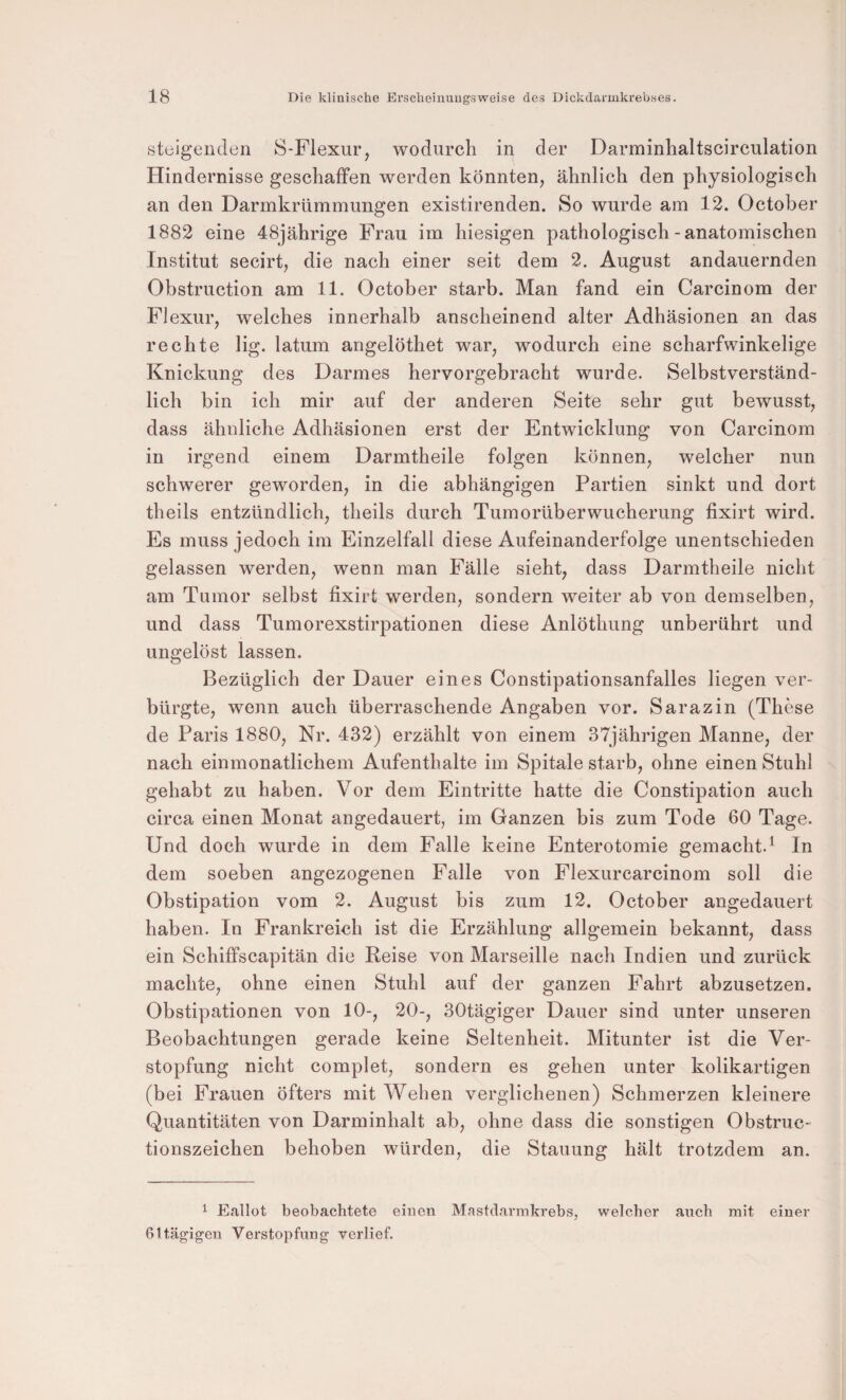 steigenden S-Flexur, wodurch in der Darminhaltscirculation Hindernisse geschaffen werden könnten, ähnlich den physiologisch an den Darmkrümmungen existirenden. So wurde am 12. October 1882 eine 48jährige Frau im hiesigen pathologisch-anatomischen Institut secirt, die nach einer seit dem 2. August andauernden Obstruction am 11. October starb. Man fand ein Carcinom der Flexur, welches innerhalb anscheinend alter Adhäsionen an das rechte lig. latum angelöthet war, wodurch eine scharfwinkelige Knickung des Darmes hervorgebracht wurde. Selbstverständ¬ lich bin ich mir auf der anderen Seite sehr gut bewusst, dass ähnliche Adhäsionen erst der Entwicklung von Carcinom in irgend einem Darmtheile folgen können, welcher nun schwerer geworden, in die abhängigen Partien sinkt und dort theils entzündlich, theils durch Tumorüberwucherung fixirt wird. Es muss jedoch im Einzelfall diese Aufeinanderfolge unentschieden gelassen werden, wenn man Fälle sieht, dass Darmtheile nicht am Tumor selbst fixirt werden, sondern weiter ab von demselben, und dass Tumorexstirpationen diese Anlöthung unberührt und ungelöst lassen. Bezüglich der Dauer eines Constipationsanfalles liegen ver¬ bürgte, wenn auch überraschende Angaben vor. Sarazin (These de Pai’is 1880, Nr. 432) erzählt von einem 37jährigen Manne, der nach einmonatlichem Aufenthalte im Spitale starb, ohne einen Stuhl gehabt zu haben. Vor dem Eintritte hatte die Constipation auch circa einen Monat angedauert, im Ganzen bis zum Tode 60 Tage. Und doch wurde in dem Falle keine Enterotomie gemacht.^ In dem soeben angezogenen Falle von Flexurcarcinom soll die Obstipation vom 2. August bis zum 12. October angedauert haben. In Frankreich ist die Erzählung allgemein bekannt, dass ein Schiffscapitän die Reise von Marseille nach Indien und zurück machte, ohne einen Stuhl auf der ganzen Fahrt abzusetzen. Obstipationen von 10-, 20-, 30tägiger Dauer sind unter unseren Beobachtungen gerade keine Seltenheit. Mitunter ist die Ver¬ stopfung nicht complet, sondern es gehen unter kolikartigen (bei Frauen öfters mit Wehen verglichenen) Schmerzen kleinere Quantitäten von Darminhalt ab, ohne dass die sonstigen Obstruc- tionszeichen behoben würden, die Stauung hält trotzdem an. 1 Eallot beobachtete einen Mastdarmkrebs, welcher auch mit einer ßttägigen Verstopfung verlief.