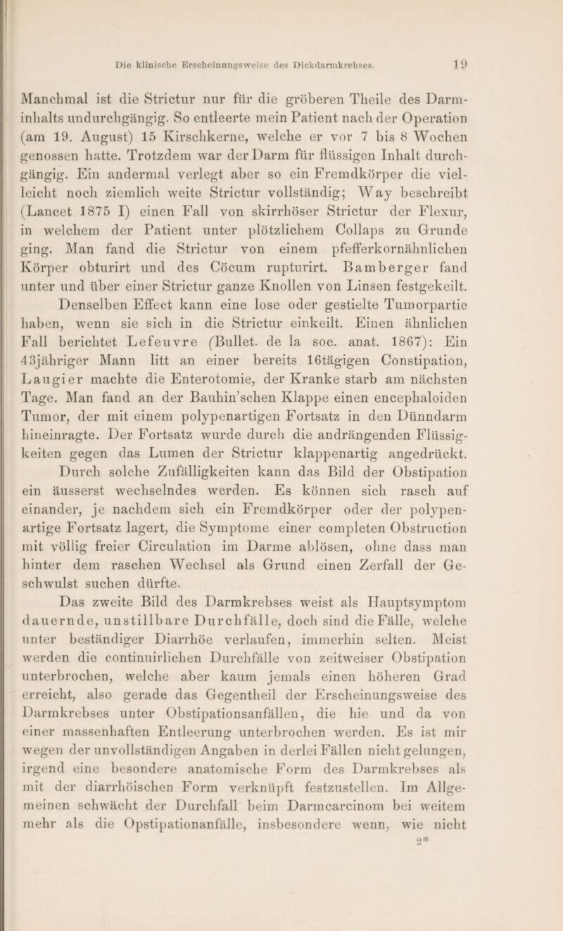 Die klinische Erscheinungsweise des Dickd.arnikrebses. ] 9 jManclimal ist die Strictur nur für die gröberen Theile des Darni- inlialts undurcligUngig. So entleerte mein Patient nach der Operation (am 19. August) 15 Kirschkerne, welche er vor 7 bis 8 Wochen genossen hatte. Trotzdem war der Darm für flüssigen Inhalt durch¬ gängig. Ein andermal verlegt aber so ein Fremdkörper die viel¬ leicht noch ziemlich weite Strictur vollständig; Way beschreibt (Lancet 1875 I) einen Fall von skirrhöser Strictur der Flexur, in welchem der Patient unter plötzlichem Collaps zu Grunde ging. ]\[an fand die Strictur von einem pfefferkornähnlichen Körper obturirt und des Cöcum rupturirt. Bamberger fand unter und über einer Strictur ganze Knollen von Linsen festgekeilt. Denselben Effect kann eine lose oder gestielte Tumorpartie haben, wenn sie sich in die Strictur einkeilt. Einen ähnlichen Fall berichtet Lefeuvre (Bullet, de la soc. anat. 1867): Ein 43jähriger Mann litt an einer bereits IGtägigen Constipation, Laugier machte die Enterotomie, der Kranke starb am nächsten Tage. Man fand an der Bauhin’schen Klappe einen encephaloiden Tumor, der mit einem polypenartigen Fortsatz in den Dünndarm hineinragte. Der Fortsatz wurde durch die andrängenden Flüssig¬ keiten gegen das Lumen der Strictur klappenartig angedrückt. Durch solche Zufälligkeiten kann das Bild der Obstipation ein äusserst wechselndes werden. Es können sich rasch auf einander, je nachdem sich ein Fremdkörper oder der polypen¬ artige Fortsatz lagert, die Symptome einer completen Obstruction mit völlig freier Circulation im Darme ablösen, ohne dass man hinter dem raschen Wechsel als Grund einen Zerfall der Ge¬ schwulst suchen dürfte. Das zweite Bild des Darmkrebses weist als Hauptsymptom dauernde, unstillbare Durchfälle, doch sind die Fälle, welche unter beständiger Diarrhöe verlaufen, immerhin selten. IMeist werden die eontinuirlichen Durchfälle von zeitweiser Obstipation unterbrochen, welche aber kaum jemals einen höheren Grad erreicht, also gerade das Gegentheil der Erscheinungsweise des Darmkrebses unter Obstipationsanfällen, die hie und da von einer massenhaften Entleerung unterbrochen werden. Es ist mir wegen der unvollständigen Angaben in derlei Fällen nicht gelungen, irgend eine besondere anatomische Form des Darmkrebses als mit der diarrlnnschen Form verknüpft festzustellen. Im Allge¬ meinen schwächt der Durchfall beim Darmcarcinom bei weitem mehr als die Opstipationanfälle, insbesondere wenn, wie nicht