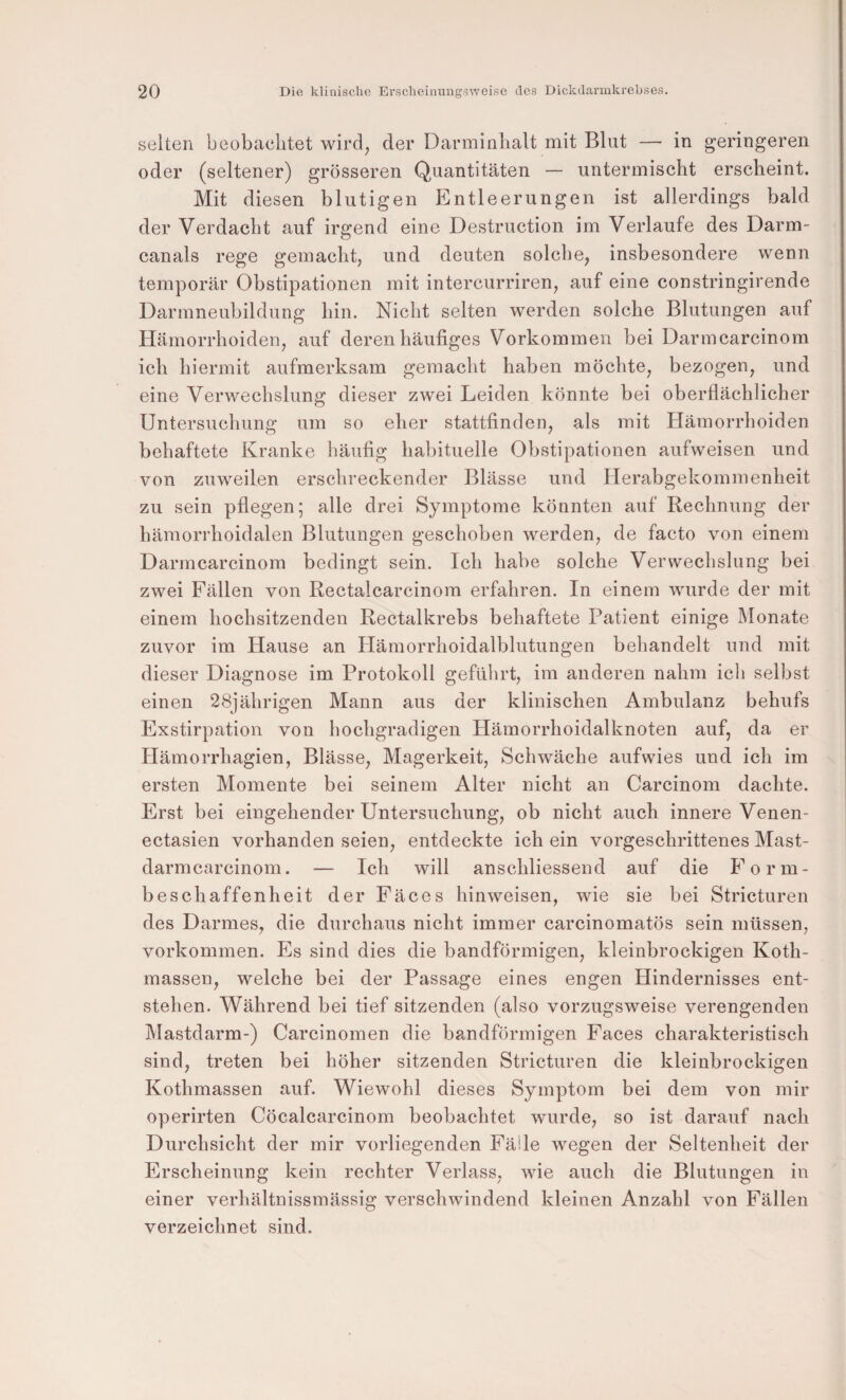 selten beobachtet wird, der Darminlialt mit Blut — in geringeren oder (seltener) grösseren Quantitäten — untermischt erscheint. Mit diesen blutigen Entleerungen ist allerdings bald der Verdacht auf irgend eine Destruction im Verlaufe des Darm¬ canals rege gemacht, und deuten solche, insbesondere wenn temporär Obstipationen mit intercurriren, auf eine constringirende Darmneubildung hin. Nicht selten werden solche Blutungen auf Hämorrhoiden, auf deren häufiges Vorkommen bei Darmcarcinom ich hiermit aufmerksam gemacht haben möchte, bezogen, und eine Verwechslung dieser zwei Leiden könnte bei oberflächlicher Untersuchung um so eher stattfinden, als mit Hämorrhoiden behaftete Kranke häufig habituelle Obstipationen aufweisen und von zuweilen erschreckender Blässe und Herabgekommenheit zu sein pflegen; alle drei Symptome könnten auf Rechnung der hämorrhoidalen Blutungen geschoben werden, de facto von einem Darmcarcinom bedingt sein. Ich habe solche Verwechslung bei zwei Fällen von Rectalcarcinom erfahren. In einem wurde der mit einem hochsitzenden Rectalkrebs behaftete Patient einige Monate zuvor im Hause an Hämorrhoidalblutungen behandelt und mit dieser Diagnose im Protokoll geführt, im anderen nahm icli selbst einen 28jährigen Mann aus der klinischen Ambulanz behufs Exstirpation von hochgradigen Hämorrhoidalknoten auf, da er Hämorrhagien, Blässe, Magerkeit, Schwäche aufwies und ich im ersten Momente bei seinem Alter nicht an Carcinom dachte. Erst bei eingehender Untersuchung, ob nicht auch innere Venen- ectasien vorhanden seien, entdeckte ich ein vorgeschrittenes Mast- darmcarcinom. — Ich will anschliessend auf die Form¬ beschaffenheit der Fäces hinweisen, wie sie bei Stricturen des Darmes, die durchaus nicht immer carcinomatös sein müssen, Vorkommen. Es sind dies die bandförmigen, kleinbrockigen Koth- massen, welche bei der Passage eines engen Hindernisses ent¬ stehen. Während bei tief sitzenden (also vorzugsweise verengenden Mastdarm-) Carcinomen die bandförmigen Faces charakteristisch sind, treten bei höher sitzenden Stricturen die kleinbrockigen Kothmassen auf. Wiewohl dieses Symptom bei dem von mir operirten Cöcalcarcinom beobachtet wurde, so ist darauf nach Durchsicht der mir vorliegenden Fälle wegen der Seltenheit der Erscheinung kein rechter Verlass, wie auch die Blutungen in einer verhältnissmässig verschwindend kleinen Anzahl von Fällen verzeichnet sind.