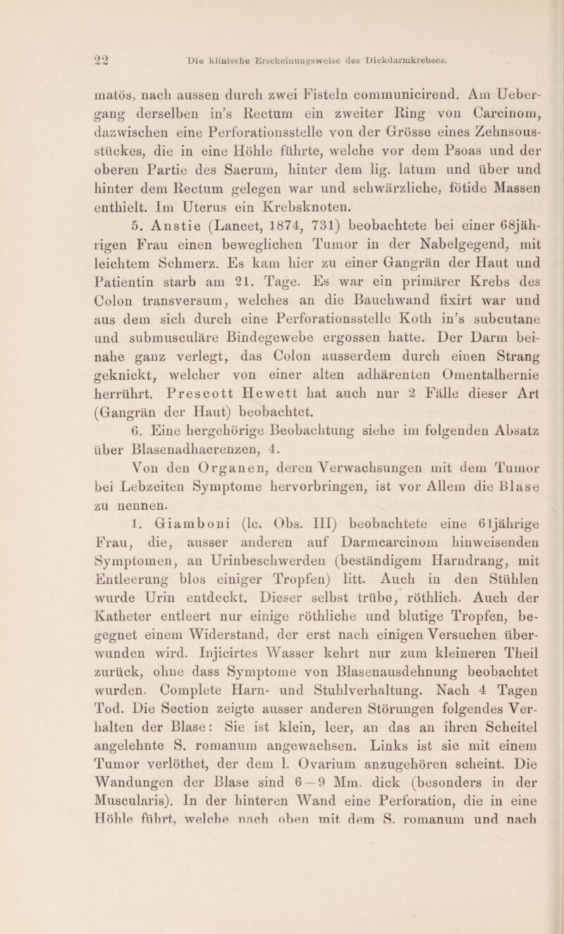 niatös, nach aussen durch zwei Fisteln communicirend. Am Ueber- gang derselben iii’s Rectum ein zweiter Ring von Carcinom, dazwischen eine Perforationsstelle von der Grösse eines Zehnsous¬ stückes, die in eine Höhle führte, welche vor dem Psoas und der oberen Partie des Sacrum, hinter dem lig. latum und über und hinter dem Rectum gelegen war und schwärzliche, fötide Massen enthielt. Im Uterus ein Krebsknoten. 5. Anstie (Lancet, 1874, 731) beobachtete bei einer 68jäh- rigen Frau einen beweglichen Tumor in der Nabelgegend, mit leichtem Schmerz. Es kam hier zu einer Gangrän der Haut und Patientin starb am 21. Tage. Es war ein primärer Krebs des Colon transversum, welches an die Bauchwand fixirt war und aus dem sich durch eine Perforationsstelle Koth in’s subcutane und submusculäre Bindegewebe ergossen hatte. Der Darm bei¬ nahe ganz verlegt, das Colon ausserdem durch einen Strang geknickt, welcher von einer alten adhärenten Onientalhernie herrührt. Prescott Hewett hat auch nur 2 Fälle dieser Art (Gangrän der Haut) beobachtet. 6. Eine hergehörige Beobachtung siehe im folgenden Absatz über Blasenadhaerenzen, 4, Von den Organen, deren Verwachsungen mit dem Tumor bei Lebzeiten Symptome hervorbringen, ist vor Allein die Blase zu nennen. 1. Giamboni (Ic. Obs. HI) beobachtete eine 61jährige Frau, die, ausser anderen auf Darmcarcinom hinweisenden Symptomen, an Urinbeschwerden (beständigem Harndrang, mit Entleerung blos einiger Tropfen) litt. Auch in den Stühlen wurde Urin entdeckt. Dieser selbst trübe, röthlich. Auch der Katheter entleert nur einige röthliche und blutige Tropfen, be¬ gegnet einem Widerstand, der erst nach einigen Versuchen über¬ wunden wird. Injicirtes Wasser kehrt nur zum kleineren Theil zurück, ohne dass Symptome von Blasenausdehnung beobachtet wurden. Complete Harn- und Stuhlverhaltung. Nach 4 Tagen Tod. Die Section zeigte ausser anderen Störungen folgendes Ver¬ halten der Blase: Sie ist klein, leer, an das an ihren Scheitel angelehnte S. romanum angewachsen. Links ist sie mit einem Tumor verlöthet, der dem 1. Ovarium anzugehören scheint. Die Wandungen der Blase sind 6 — 9 Mm. dick (besonders in der Muscularis). In der hinteren Wand eine Perforation, die in eine Höhle führt, welche nach oben mit dem S. romanum und nach