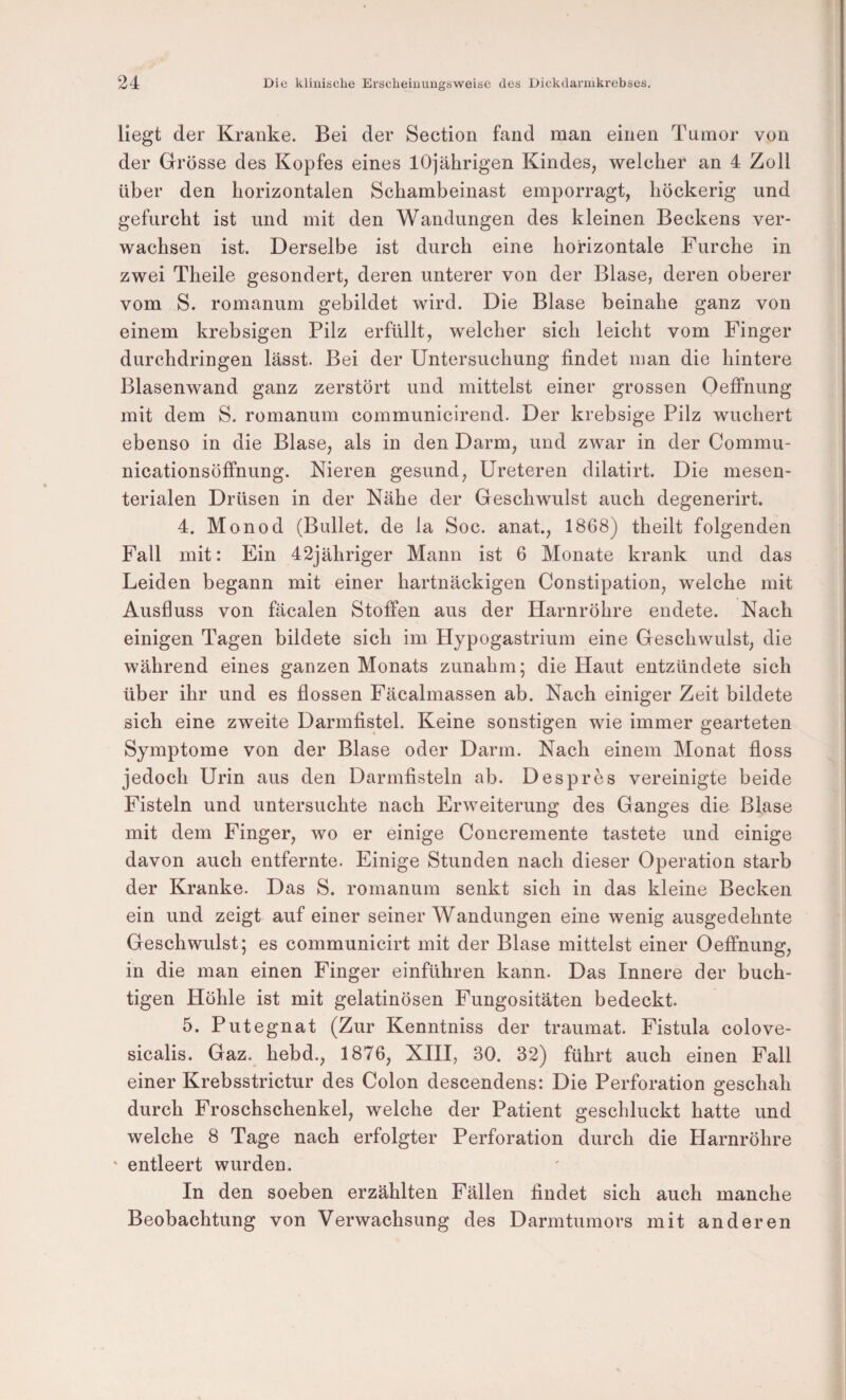 liegt der Kranke. Bei der Section fand man einen Tumor von der Grösse des Kopfes eines 10jährigen Kindes, welcher an 4 Zoll über den horizontalen Schambeinast emporragt, höckerig und gefurcht ist und mit den Wandungen des kleinen Beckens ver¬ wachsen ist. Derselbe ist durch eine horizontale Furche in zwei Theile gesondert, deren unterer von der Blase, deren oberer vom S. romanum gebildet wird. Die Blase beinahe ganz von einem krebsigen Pilz erfüllt, welcher sich leicht vom Finger durchdringen lässt. Bei der Untersuchung findet inan die hintere Blasenwand ganz zerstört und mittelst einer grossen OefiPnung mit dem S. romanum communicirend. Der krebsige Pilz wuchert ebenso in die Blase, als in den Darm, und zwar in der Commu- nicationsöffnung. Nieren gesund, Ureteren dilatirt. Die mesen¬ terialen Drüsen in der Nähe der Geschwulst auch degenerirt. 4. Monod (Bullet, de la Soc. anat., 1868) theilt folgenden Fall mit: Ein 42jähriger Mann ist 6 Monate krank und das Leiden begann mit einer hartnäckigen Constipation, welche mit Ausfluss von fäcalen Stoffen aus der Harnröhre endete. Nach einigen Tagen bildete sich im Hypogastrium eine Geschwulst, die während eines ganzen Monats zunahm; die Haut entzündete sich über ihr und es flössen Fäcalmassen ab. Nach einiger Zeit bildete sich eine zweite Darmfistel. Keine sonstigen wie immer gearteten Symptome von der Blase oder Darm. Nach einem Monat floss jedoch Urin aus den Darmfisteln ab. Despres vereinigte beide Fisteln und untersuchte nach Erweiterung des Ganges die Blase mit dem Finger, wo er einige Concremente tastete und einige davon auch entfernte. Einige Stunden nach dieser Operation starb der Kranke. Das S. romanum senkt sich in das kleine Becken ein und zeigt auf einer seiner Wandungen eine wenig ausgedehnte Geschwulst; es communicirt mit der Blase mittelst einer Oeffnung, in die man einen Finger einführen kann. Das Innere der buch- tigen Höhle ist mit gelatinösen Fungositäten bedeckt. 5. Putegnat (Zur Kenntniss der traumat. Fistula colove- sicalis. Gaz. hebd., 1876, XHI, 30. 32) führt auch einen Fall einer Krebsstrictur des Colon descendens: Die Perforation geschah durch Froschschenkel, welche der Patient geschluckt hatte und welche 8 Tage nach erfolgter Perforation durch die Harnröhre ' entleert wurden. In den soeben erzählten Fällen findet sich auch manche Beobachtung von Verwachsung des Darmtumors mit anderen