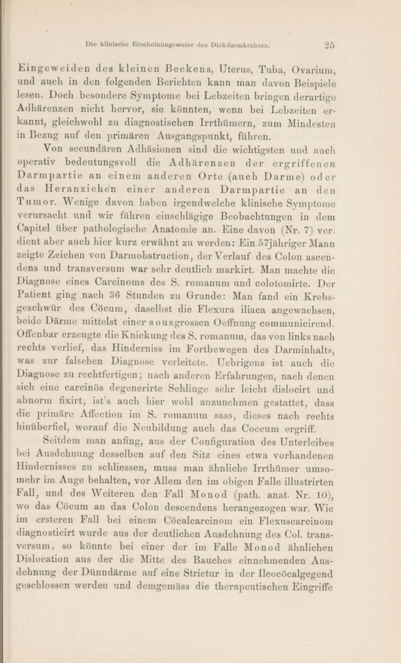 Eingeweiden des kleinen Beeke ns, Uterus, Tuba, Ovariuin, und auch in den folgenden Berichten kann man davon Beisj)iele lesen. Doch besondere Symptome bei Lebzeiten bringen derartige Adhärenzen nicht hervor, sie könnten, wenn bei Lebzeiten er¬ kannt, gleichwohl zu diagnostischen Irrthümern, zum blindesten in Bezug auf den primären Ausgangspunkt, führen. Von secundären Adhäsionen sind die wichtigsten und aucli O operativ bedeutungsvoll die Adhärenzen der ergriffenen Darmpartie an einem anderen Orte (auch Darme) oder das Ileranziehen einer anderen Darmpartie an den Tumor. Wenige davon haben irgendwelche klinische Symptome verursacht und wir führen einschlägige Beobachtungen in dem Ca])itel über pathologische Anatomie an. Eine davon (Nr. 7) ver¬ dient aber auch hier kurz erwähnt zu werden: Ein 57jähriger blann zeigte Zeichen von Darmobstruction, der Verlauf des Colon ascen- dens und transversum war sehr deutlich markirt. Man machte die Diagnose eines Carcinoms des S. romanum und colotomirte. Der Patient ging nach 36 Stunden zu Grunde: Man fand ein Krebs¬ geschwür des Cöcum, daselbst die Flexura iliaca angewachsen, beide Dänne mittelst einer sousgrossen Oeffnung communicirend. Offenbar erzeugte die Knickung des S. romanum, das von links nach rechts verlief, das PTinderniss im Fortbewegen des Darminhalts, was zur falschen Diagnose verleitete. Uebrigens ist auch die Diagnose zu rechtfertigen; nach anderen Erfahrungen, nach denen sich eine carcinös degenerirte Schlinge sehr leicht dislocirt und abnorm fixirt, ist’s auch hier wohl anzunehmen gestattet, dass die primäre Affection im S. romanum sass, dieses nach rechts hinüberliel, worauf die Neubildung auch das Coecum ergriff. Seitdem man anfing, aus der Configuration des Unterleibes bei Ausdehnung desselben auf den Sitz eines etwa vorhandenen Hindernisses zu schliessen, muss man ähnliche Irrthümer umso¬ mehr im Auge behalten, vor Allem den im obigen Falle illustrirten hall, und des Weiteren den Fall Monod (path. anat. Nr. 10), wo das Cöcum an das Colon descendens herangezogen war. Wie im ersteren Fall bei einem Cöcalcarcinom ein Flexuscarcinom diagnosticirt wurde aus der deutlichen Ausdehnung des Col. trans- versuin, so könnte bei einer der im Falle blonod ähnliehen Dislocation aus der die blitte des Bauches einnehmenden Aus¬ dehnung der Dünndärme auf eine Strictur in der lleocöcalgegend geschlossen werden und demgemäss die therapeutischen Eingriffe