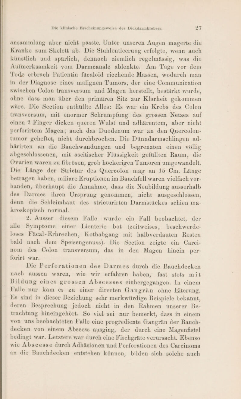 Die kliuiäclie EracLeiuuugäweisc des Dickdaruikrebses. 27 ansaiiiinkiii^ aber nicht passte. Unter unseren Augen magerte die Kranke zum Skelett ab. Die Stuhleiitleeruug erfolgte^ wenn auch künstlich und spärlich, dennoch ziemlich regelmässig, was die Aül’merksamkeit vom Darmcanale ableiikte. Am Tage vor dem Toche erbrach Patientin fäcaloid riechende Massen, wodurch man in der Dia gnose eines malignen Tumors, der eine Communication zwischen Colon transversum und IMageii hcrstellt, bestärkt wurde, ohne dass man über den primären Sitz zur Klarheit gekommen wäre. Die Section enthüllte Alles: Es war ein Krebs des Colon transversum, mit enormer Schrumpfung des grossen Netzes auf einen 2 Finger dicken queren Wulst und adhärentem, aber nicht perforirtem Magen; auch das Duodenum war au den Quercoloii- tumor geheftet, nicht durchbrochen. Die Dünndarmschlingen ad- liärirteii an die Bauchwandungen und begrenzten einen völlig abgeschlossenen, mit ascitischer Flüssigkeit gefüllten Raum, die Ovarien waren zu fibrösen, grob höckerigen Tumoren umgewandelt. Die Länge der Strictur des Quercoloii mag an 15 Cm. Länge betragen haben, miliare Eruptionen im Bauchfell waren vielfach vor¬ handen, überhaupt die Annahme, dass die Neubildung ausserhalb des Darmes ihren Ursprung genommen, nicht ausgeschlossen, denn die Schleimhaut des stricturirten Darmstückes schien ma¬ kroskopisch normal. 2. Ausser diesem Falle wurde ein Fall beobachtet, der alle Symptome einer Lienterie bot (zeitweises, beschwerde¬ loses Fäcal-Erbrechen, Kothabgang mit halb verdauten Resten bald nach dem Speisengenuss). Die Section zeigte ein Carci- nom des Colon transversum, das in den Magen hinein per- forirt war. Die Perforationen des Darmes durch die Bauchdecken nach aussen waren, wie wir erfahren haben, fast stets in i t Bildung eines grossen Abscesses einhergegangen, ln einem Falle nur kam es zu einer directen Gangrän ohne Eiterung. Fs sind in dieser Beziehung sehr merkwürdige Beispiele bekannt, deren Besprechung jedoch nicht in den Rahmen unserer Be¬ trachtung hineingehört. So viel sei nur bemerkt, dass in einem von uns beobachteten Falle eine progrediente Gangrän der Bauch¬ decken von einem Abscess ausging, der durch eine Magenfistel bedingt war. Letztere war durch eine Fischgräte verursacht. Ebenso wie Abscesse durch Adhäsionen und Perforationen des Carcinoms an die Bauchdecken entstehen können, bilden sich solche auch