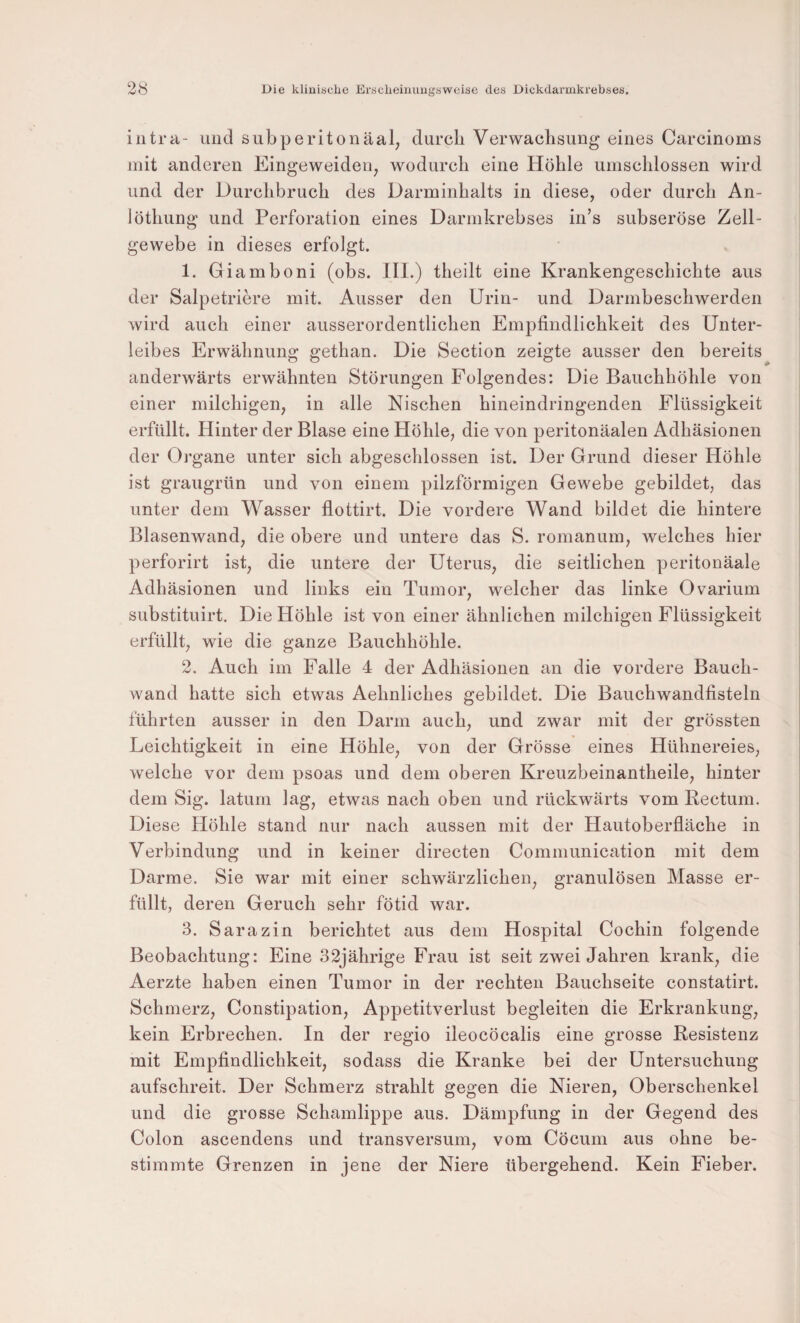 intra- und subperitonäal, durch Verwachsung eines Carcinoms mit anderen Eingeweideu^ wodurch eine Höhle umschlossen wird und der Durchbruch des Darminhalts in diese, oder durch An- löthung und Perforation eines Darmkrebses in’s subseröse Zell¬ gewebe in dieses erfolgt. 1. Giamboni (obs. 111.) theilt eine Krankengeschichte aus der Salpetriere mit. Ausser den Urin- und Darmbeschwerden wird auch einer ausserordentlichen Empfindlichkeit des Unter¬ leibes Erwähnung gethan. Die Section zeigte ausser den bereits anderwärts erwähnten Störungen Folgendes: Die Bauchhöhle von einer milchigen, in alle Nischen hineindringenden Flüssigkeit erfüllt. Hinter der Blase eine Höhle, die von peritonäalen Adhäsionen der Organe unter sich abgeschlossen ist. Der Grund dieser Höhle ist graugrün und von einem pilzförmigen Gewebe gebildet, das unter dem Wasser flottirt. Die vordere Wand bildet die hintere Blasenwand, die obere und untere das S. romanum, welches hier perforirt ist, die untere der Uterus, die seitlichen peritonäale Adhäsionen und links ein Tumor, welcher das linke Ovarium substituirt. Die Höhle ist von einer ähnlichen milchigen Flüssigkeit erfüllt, wie die ganze Bauchhöhle. 2. Auch im Falle 4 der Adhäsionen an die vordere Bauch¬ wand hatte sich etwas Aehnliches gebildet. Die Bauchwandfisteln führten ausser in den Darm auch, und zwar mit der grössten Leichtigkeit in eine Höhle, von der Grösse eines Hühnereies, welche vor dem psoas und dem oberen Kreuzbeinantheile, hinter dem Sig. latum lag, etwas nach oben und rückwärts vom Rectum. Diese Höhle stand nur nach aussen mit der Hautoberfläche in Verbindung und in keiner directen Communication mit dem Darme. Sie war mit einer schwärzlichen, granulösen Masse er¬ füllt, deren Geruch sehr fötid war. 3. Sarazin berichtet aus dem Hospital Cochin folgende Beobachtung: Eine 32jährige Frau ist seit zwei Jahren krank, die Aerzte haben einen Tumor in der rechten Bauchseite constatirt. Schmerz, Constipation, Appetitverlust begleiten die Erkrankung, kein Erbrechen. In der regio ileocöcalis eine grosse Resistenz mit Empfindlichkeit, sodass die Kranke bei der Untersuchung aufschreit. Der Schmerz strahlt gegen die Nieren, Oberschenkel und die grosse Schamlippe aus. Dämpfung in der Gegend des Colon ascendens und transversum, vom Cöcum aus ohne be¬ stimmte Grenzen in jene der Niere übergehend. Kein Fieber.