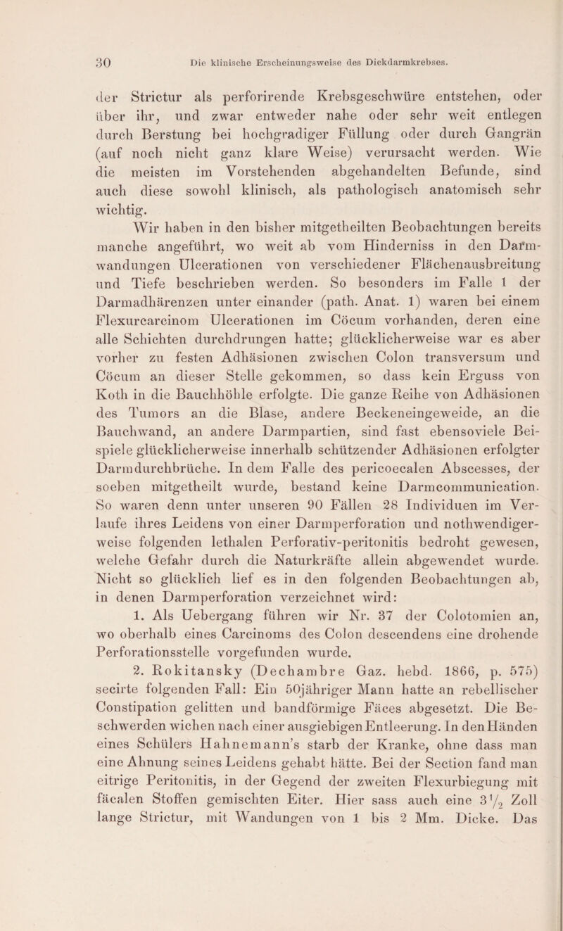 der Strictur als perforirende Krebsgeschwüre entstehen, oder über ihr, und zwar entweder nahe oder sehr weit entlegen durch Berstung bei hochgradiger Füllung oder durch Gangrän (auf noch nicht ganz klare Weise) verursacht werden. Wie die meisten im Vorstehenden abgehandelten Befunde, sind auch diese sowohl klinisch, als pathologisch anatomisch sehr wichtig. Wir haben in den bisher mitgetheilten Beobachtungen bereits manche angeführt, wo weit ab vom Hinderniss in den Darm¬ wandungen Ulcerationen von verschiedener Flächenausbreitung und Tiefe beschrieben werden. So besonders im Falle 1 der Darmadhärenzen unter einander (path. Anat. 1) waren bei einem Flexurcarcinom Ulcerationen im Cöcum vorhanden, deren eine alle Schichten durchdrungen hatte; glücklicherweise war es aber vorher zu festen Adhäsionen zwischen Colon transversum und Cöcum an dieser Stelle gekommen, so dass kein Erguss von Koth in die Bauchhöhle erfolgte. Die ganze Reihe von Adhäsionen des Tumors an die Blase, andere Beckeneingeweide, an die Bauchwand, an andere Darmpartien, sind fast ebensoviele Bei¬ spiele glücklicherweise innerhalb schützender Adhäsionen erfolgter Darmdurchbrüche. In dem Falle des pericoecalen Abscesses, der soeben mitgetheilt wurde, bestand keine Darmcommunication. So waren denn unter unseren 90 Fällen 28 Individuen im Ver¬ laufe ihres Leidens von einer Darmperforation und nothwendiger- weise folgenden lethalen Perforativ-peritonitis bedroht gewesen, welche Gefahr durch die Naturkräfte allein abgew^endet wurde. Nicht so glücklich lief es in den folgenden Beobachtungen ab, in denen Darmperforation verzeichnet wird: 1. Als Uebergang führen wir Nr. 37 der Colotomien an, wo oberhalb eines Carcinoms des Colon descendens eine drohende Perforationsstelle vorgefunden wurde. 2. Rokitansky (Dechambre Gaz. hebd. 1866, p. 575) secirte folgenden Fall: Ein öOjähriger Mann hatte an rebellischer Constipation gelitten und bandförmige Fäces abgesetzt. Die Be¬ schwerden wichen nach einer ausgiebigen Entleerung. In den Händen eines Schülers Hahnemann’s starb der Kranke, ohne dass man eine Ahnung seines Leidens gehabt hätte. Bei der Section fand man eitrige Peritonitis, in der Gegend der zweiten Flexurbiegung mit fäcalen Stoffen gemischten Eiter. Hier sass auch eine 372 Zoll lange Strictur, mit Wandungen von 1 bis 2 Mm. Dicke. Das