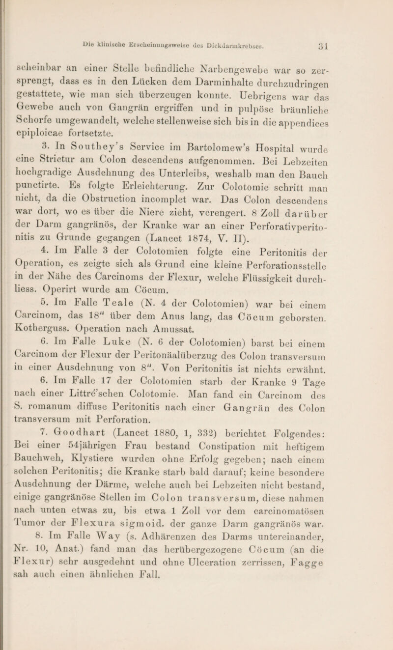 öDlieinbar an einer Stelle befmdliclie Narbengevvebc war so zer- dass es in den Lücken dem Larminlialte diircliziidringen gestattete, wie man sich überzeugen konnte. Uebrigens war das Gewebe auch von Gangrän ergriffen und in pulpöse bräunliclie Schorfe umgewandelt, welche stellenweise sich bis in die appendices epiploicae fortsetzte. 3. In Southey’s Service im Bartolomew’s Hospital wurde eine Strictur am Colon descendens aufgenommen. Bei Lebzeiten hochgradige Ausdehnung des Unterleibs, weshalb man den Bauch puuctirte. Es folgte Erleichterung. Zur Colotomie schritt man nicht, da die Obstruction incomplet war. Das Colon descendens war dort, wo es über die Niere zieht, verengert. 8 Zoll darüber der Darm gangränös, der Kranke war an einer Perforativperito- nitis zu Grunde gegangen (Lancet 1874, V. II). 4. Im Falle 3 der Colotomien folgte eine Peritonitis der Operation, es zeigte sich als Grund eine kleine Perforationsstelle in der Nähe des Carcinoms der Flexur, welche Flüssigkeit durch- liess. Operirt wurde am Cöcum. 5. Im Falle Teale (N. 4 der Colotomien) war bei einem Carcinom, das 18 über dem Anus lang, das Cöcum geborsten. Kotherguss. Operation nach Amussat. G. Jm Falle Luke (N. 6 der Colotomien) barst bei einem Carcinom der Flexur der Peritonäalüberzug des Colon transversum in einer Ausdehnung von 8. Von Peritonitis ist nichts erwähnt. 6. Im Falle 17 der Colotomien starb der Kranke 9 Tage nach einer Littre sehen Colotomie. Man fand ein Carcinom des S. romanum diffuse Peritonitis nach einer Gangrän des (Jolon transversum mit Perforation. 7. Goodhart (Lancet 1880, 1, 332) berichtet Folgendes: Bei einer 54jährigen Frau bestand Constipation mit heftigem Bauchweh, Klystiere wurden ohne Erfolg gegeben; nach einem solchen Peritonitis; die Kranke starb bald darauf; keine besondere Ausdehnung der Därme, welche auch bei Lebzeiten nicht bestand, einige gangränöse Stellen im Colon transversum, diese nahmen nach unten etwas zu, bis etwa 1 Zoll vor dem carcinomatösen Tumor der Flexura sigmoid. der ganze Darm gangränös war. 8. Im Falle Way (s. Adhärenzen des Darms untereinander, Nr. 10, Anat.) fand man das herübergezogene Cöcum (an die Flexur) sehr ausgedehnt und ohne Ulceration zerrissen, Fagge sah auch einen ähnlichen Fall.