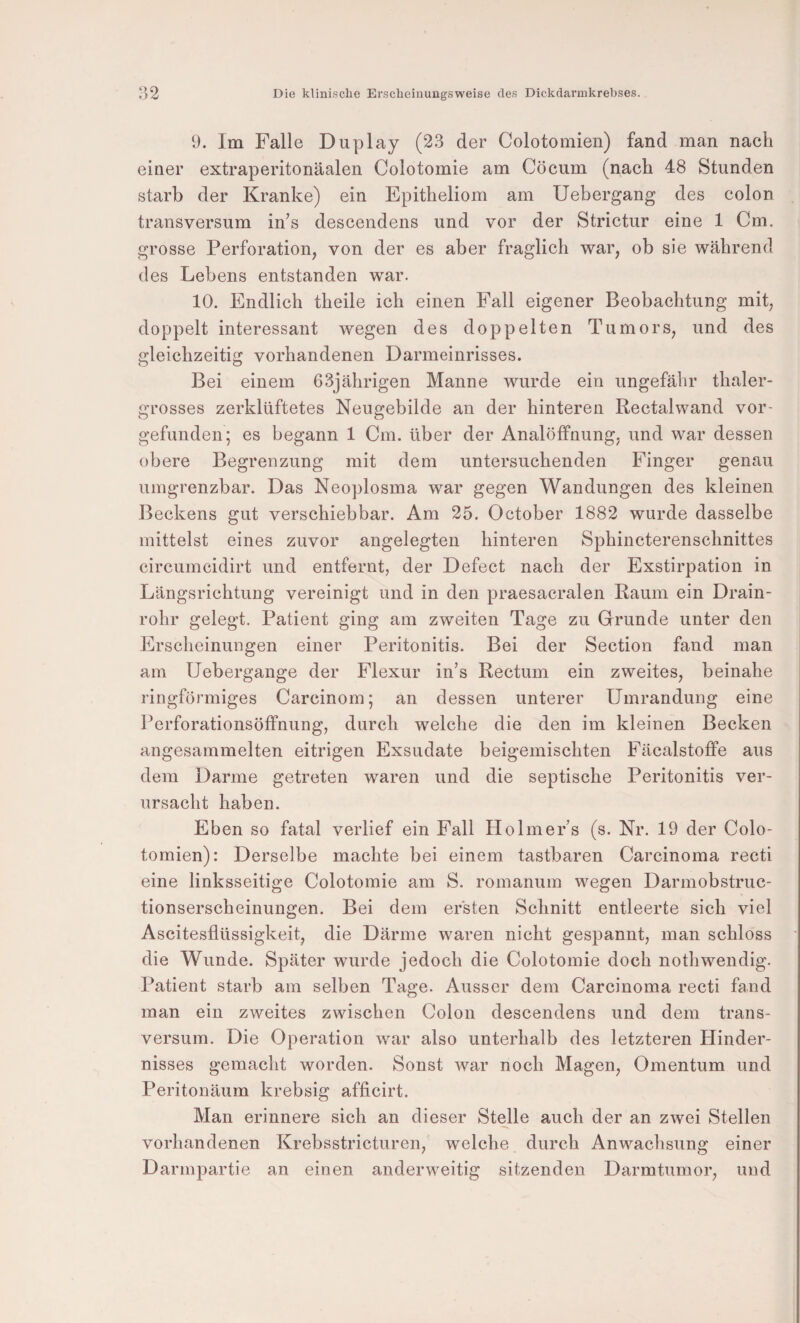 9. Im Falle Duplay (23 der Colotomien) fand man nach einer extraperitonäalen Colotomie am Cöcum (nach 48 Stunden starb der Kranke) ein Epitheliom am Uebergang des colon transversum in’s descendens und vor der Strictur eine 1 Cm. grosse Perforation, von der es aber fraglich war, ob sie während des Lebens entstanden war. 10. Endlich theile ich einen Fall eigener Beobachtung mit, doppelt interessant wegen des doppelten Tumors, und des gleichzeitig vorhandenen Darmeinrisses. Bei einem 63jährigen Manne wurde ein ungefähr thaler- grosses zerklüftetes Neugebilde an der hinteren Rectalwand vor¬ gefunden; es begann 1 Cm. über der Analöffnung, und war dessen obere Begrenzung mit dem untersuchenden Finger genau uingrenzbar. Das Neoplosma war gegen Wandungen des kleinen Beckens gut verschiebbar. Am 25. October 1882 wurde dasselbe mittelst eines zuvor angelegten hinteren Sphincterenschnittes circumcidirt und entfernt, der Defect nach der Exstirpation in Längsrichtung vereinigt und in den praesacralen Raum ein Drain¬ rohr gelegt. Patient ging am zweiten Tage zu Grunde unter den Erscheinungen einer Peritonitis. Bei der Section fand man am Uebergange der Flexur in’s Rectum ein zweites, beinahe ringförmiges Carcinom; an dessen unterer Umrandung eine Perforationsöffnung, durch welche die den im kleinen Becken angesammelten eitrigen Exsudate beigemischten Fäcalstoffe aus dem Darme getreten waren und die septische Peritonitis ver¬ ursacht haben. Eben so fatal verlief ein Fall Holmer’s (s. Nr. 19 der Colo¬ tomien): Derselbe machte bei einem tastbaren Carcinoma recti eine linksseitige Colotomie am S. romanum wegen Darmobstruc- tionserscheinungen. Bei dem ersten Schnitt entleerte sich viel Ascitesflüssigkeit, die Därme waren nicht gespannt, man schloss • die Wunde. Später wurde jedoch die Colotomie doch nothwendig. Patient starb am selben Tage. Ausser dem Carcinoma recti fand man ein zweites zwischen Colon descendens und dem trans¬ versum. Die Operation war also unterhalb des letzteren Hinder¬ nisses gemacht worden. Sonst war noch Magen, Omentum und Peritonäum krebsig afficirt. Man erinnere sich an dieser Stelle aueh der an zwei Stellen vorhandenen Krebsstricturen, welche durch Anwachsung einer Darmpartie an einen anderweitig sitzenden Darmtuinor, und