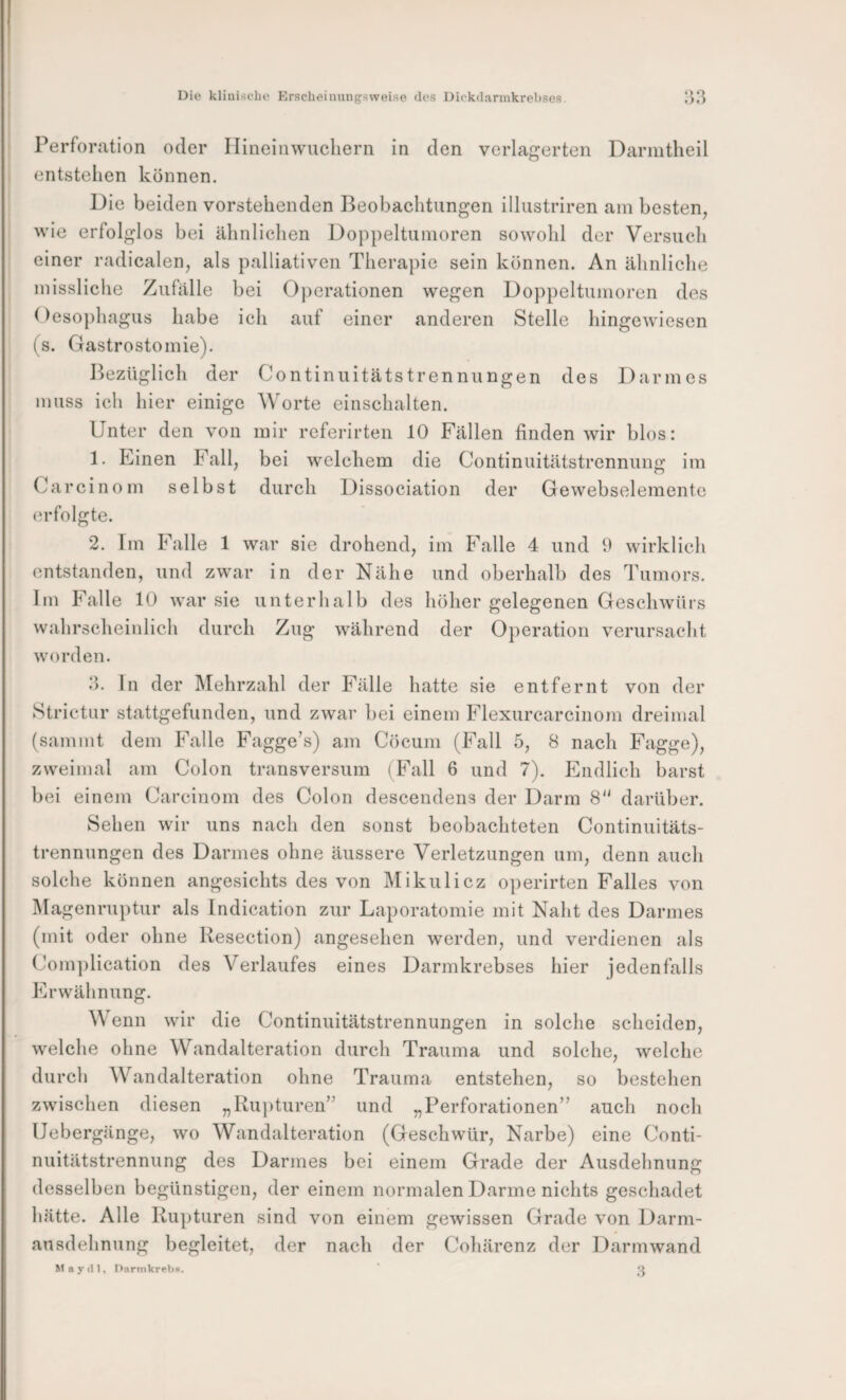 Perforation oder Ilineinwuchern in den verlagerten Darmtheil entstellen können. Die beiden vorstehenden Beobachtungen illustriren am besten, wie erfolglos bei ähnlichen Doppeltumoren sowohl der Versuch einer radicalen, als palliativen Therapie sein können. An ähnliche missliclie Zufälle bei Operationen wegen Doppeltumoren des Oeso})hagus habe ich auf einer anderen Stelle hingewiesen (s. Gastrostomie). Bezüglich der Continuitätstrennungen des Darmes muss ich hier einige Worte einschalten. Unter den von mir rcferirten 10 Fällen finden wir blos: 1. Einen Fall, bei welchem die Continuitätstrennung im Carcinom selbst durch Dissociation der Gewebseleraente (u-folgte. 2. Tm Falle 1 war sie drohend, im Falle 4 und 9 wirklich entstanden, und zwar in der Nähe und oberhalb des Tumors. Im Falle 10 war sie unterhalb des höher gelegenen Geschwürs wahrscheinlich durch Zug während der Operation verursacht worden. 3. In der Mehrzahl der Fälle hatte sie entfernt von der Strictur stattgefunden, und zwar bei einem Flexurcarcinom dreimal (sammt dem Falle Fagge’s) am Cöcum (Fall 5, 8 nach Fagge), zweimal am Colon transversiim (Fall 6 und 7). Endlich barst bei einem Carcinom des Colon descendens der Darm 8 darüber. Sehen wir uns nach den sonst beobachteten Continuitäts¬ trennungen des Darmes ohne äussere Verletzungen um, denn auch solche können angesichts des von Mikulicz operirten Falles von Magenruptur als Indication zur Laporatomie mit Naht des Darmes (mit oder ohne Resection) angeselien werden, und verdienen als Com])lication des Verlaufes eines Darmkrebses hier jedenfalls Erwähnung. Wenn wir die Continuitätstrennungen in solche scheiden, welche ohne Wandalteration durch Trauma und solche, welche durch Wandalteration ohne Trauma entstehen, so bestehen zwischen diesen „Ru])turen” und „Perforationen” auch noch Uebergänge, wo Wandalteration (Geschwür, Narbe) eine Conti¬ nuitätstrennung des Darmes bei einem Grade der Ausdehnung desselben begünstigen, der einem normalen Darme nichts geschadet hätte. Alle Ru])turen sind von einem gewissen Grade von Darm- ansdehnung begleitet, der nach der Cohärenz der Darmwand M a y (11, Darinkrebü. ‘ Q