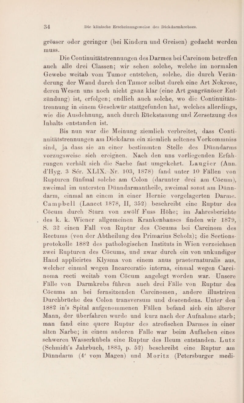 grösser oder geringer (bei Kindern und Greisen) gedacht werden muss. Die Continuitätstrennungen des Darmes bei Carcinom betreffen auch alle drei Classen; wir sehen solche, welche im normalen Gewebe weitab vom Tumor entstehen, solche, die durch Verän¬ derung der Wand durch den Tumor selbst durch eine Art Nekrose, deren Wesen uns noch nicht ganz klar (eine Art gangränöser Ent¬ zündung) ist, erfolgen; endlich auch solche, wo die Continuitäts- trennung in einem Geschwür stattgefunden hat, welches allerdings, wie die Ausdehnung, auch durch Rückstauung und Zersetzung des Inhalts entstanden ist. Bis nun war die Meinung ziemlich verbreitet, dass Conti¬ nuitätstrennungen am Dickdarm ein ziemlich seltenes Vorkommniss sind, ja dass sie an einer bestimmten Stelle des Dünndarms vorzugsweise sich ereignen. Nach den uns vorliegenden Erfah¬ rungen verhält sich die Sache fast umgekehrt. Lau gier (Ann. dddyg. 3 Ser. XLTX. Nr. 103, 1878) fand unter 10 Fällen von Rupturen fünfmal solche am Colon (darunter drei am Cöcum), zweimal im untersten Dünndarmantheile, zweimal sonst am Dünn¬ darm, einmal an einem in einer Hernie vorgelagerten Darme. Campbell (Lancet 1878, II, 352) beschreibt eine Ruptur des Cöcum durch Sturz von zwölf Puss Höhe; im Jahresberichte , des k. k. Wiener allgemeinen Krankenhauses finden wir 1879, S. 32 einen Fall von Ruptur des Cöcums bei Carcinom des Rectums (von der Abtheilung des Primarius Scholz); die Sections- protokolle 1882 des pathologischen Instituts in Wien verzeichnen zwei Rupturen des Cöcums, und zwar durch ein von unkundiger Hand applicirtes Klysma von einem anus praeternaturalis aus, welcher einmal wegen Incarceratio interna, einmal wegen Carci¬ noma recti weitab vom Cöcum angelegt worden war. Unsere Fälle von Darmkrebs führen auch drei Fälle von Ruptur des Cöcums an bei fernsitzenden Carcinomen, andere illustriren Durchbrüche des Colon transversum und descendens. Unter den 1882 in’s Spital aufgenommenen Fällen befand sich ein älterer Mann, der überfahren wurde und kurz nach der Aufnahme starb; man fand eine quere Ruptur des atrofischen Darmes in einer alten Narbe; in einem anderen Palle war beim Aufheben eines schweren Wasserkübels eine Ruptur des Ileum entstanden. Lutz (Schmidt’s Jahrbuch, 1883, p. 52) beschreibt eine Ruptur am Dünndarm (4' vom Magen) und Moritz (Petersburger medi-