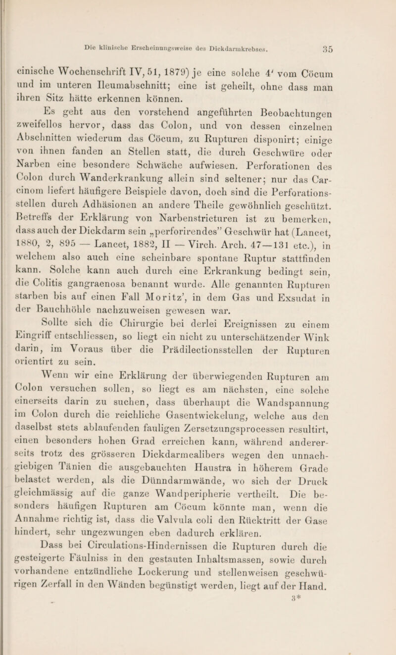 f Die klinische Erscheiuungsweiae des Dickdannkrebses. 35 cinisclie Wochenschrift IV, 51, 1879) je eine solche 4' vom Cöcum und im unteren Ileumahschnitt; eine ist geheilt, ohne dass man ihren Sitz hätte erkennen können. Es geht aus den vorstehend angeführten Beobachtungen zweifellos hervor, dass das Colon, und von dessen einzelnen Abschnitten wiederum das Cöcum, zu Rupturen disponirt; einige von ihnen fanden an Stellen statt, die durch Greschwüre oder Narben eine besondere Schwäche aufwiesen. Perforationen des Colon durch Wanderkrankung allein sind seltener; nur das Car- cinom liefert häufigere Beispiele davon, doch sind die Perforations¬ stellen durch Adhäsionen an andere Theile gewöhnlich geschützt. Betreffs der Erklärung von Narbenstricturen ist zu bemerken, dass auch der Dickdarm sein „perforirendes” Geschwür hat (Lancet, 1880, 2, 895 — Lancet, 1882, 11 — Virch. Arch. 47—131 etc.), in welchem also auch eine scheinbare spontane Ruptur stattfiuden kann. Solche kann auch durch eine Erkrankung bedingt sein, die Colitis gangraenosa benannt wurde. Alle genannten Rupturen starben bis auf einen Fall Moritz’, in dem Gas und Exsudat in der Bauchhöhle nachzuweisen gewesen war. Sollte sich die Chirurgie bei derlei Ereignissen zu einem Eingriff entschliessen, so liegt ein nicht zu unterschätzender Wink darin, im Voraus über die Prädilectionsstellen der Rupturen orientirt zu sein. Wenn wir eine Erklärung der überwiegenden Rupturen am Colon versuchen sollen, so liegt es am nächsten, eine solche einerseits darin zu suchen, dass überhaupt die Wandspannung im Colon durch die reichliche Gasentwickelung, welche aus den daselbst stets ablaufenden fauligen Zersetzungsprocessen resultirt, einen besonders hohen Grad erreichen kann, während anderer¬ seits trotz des grösseren Dickdarmcalibers wegen den unnach¬ giebigen Tänien die ausgebauchten Haustra in höherem Grade belastet werden, als die Dünndarm wände, wo sich der Druck gleichmässig auf die ganze Wandperipherie vertheilt. Die be¬ sonders häufigen Rupturen am Cöcum könnte man, wenn die Annahme richtig ist, dass die Valvula coli den Rücktritt der Gase hindert, sehr ungezwungen eben dadurch erklären. Dass bei Circulations-Hindernissen die Rupturen durch die gesteigerte Fäulniss in den gestauten Inhaltsmassen, sowie durch vorhandene entzündliche Lockerung und stellenweisen geschwü- rigen Zerfall in den Wänden begünstigt werden, liegt auf der Hand. 8*