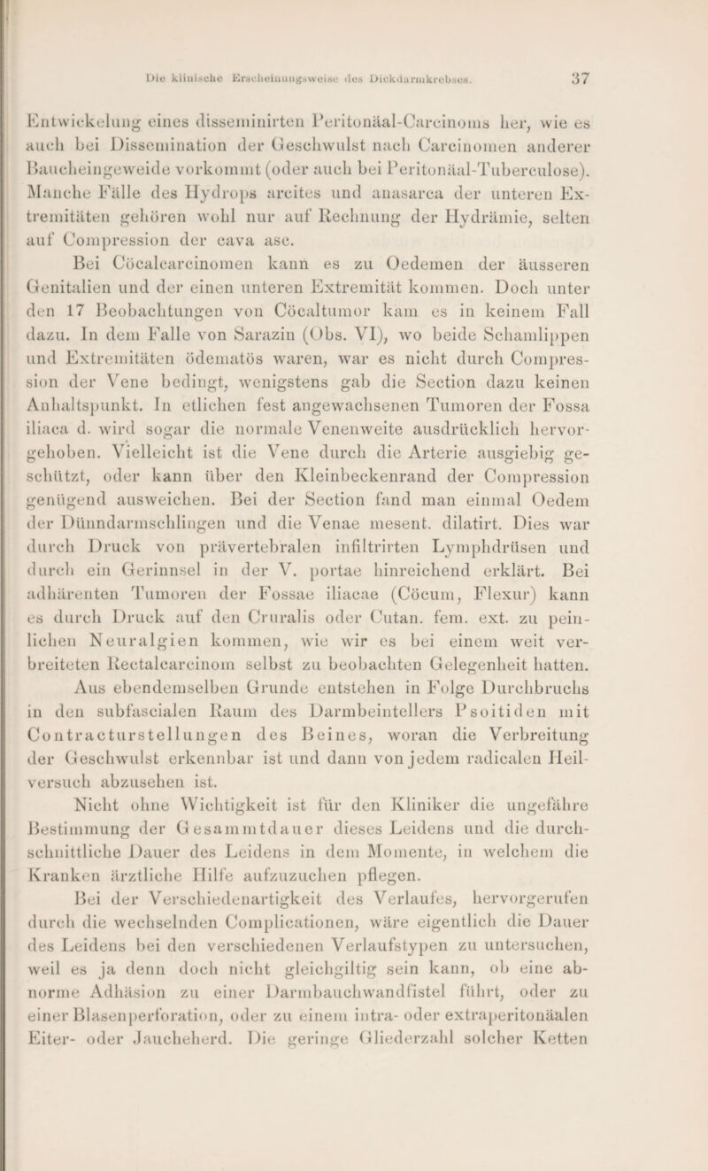 I ( Die klinische Ersclieiuungaweise des Dickdarinkrebses. 37 Kiitwickeluiig eines (lisseniiiiirten reritünäal-Careiiioins lier, wie es Hueli bei Disseniination der Geseliwiilst nueli Careiiionien anderer Ibiuclieingeweide vorkoinnit (oder aueli bei Peritonäal-Tubereulose). iManehe Fälle des llydrojis arcites und anasarca der unteren Ex¬ tremitäten gehören wohl nur auf Reelinung der Hydrämie, selten auf Coinpression der eava ase. Bei Cücaleareinomen kann es zu Oedemen der äusseren Genitalien und der einen unteren Extremität kommen. Doch unter den 17 Beobachtungen von Cöcaltiimor kam es in keinem Fall dazu. In dem Falle von Sarazin (Obs. Vl)^ wo beide Schamlippen und Extremitäten ödematös waren, war es nicht durch Compres- sion der \ene bedingt, wenigstens gab die Section dazu keinen Anhaltspunkt. In etlichen fest angewachsenen Tumoren der Fossa iliaca d. wird sogar die normale Venenweite ausdrücklich hervor¬ gehoben. Vielleicht ist die Vene durch die Arterie ausgiebig ge¬ schützt, oder kann über den Kleinbeekenrand der Coinpression genügend ausweichen. Bei der Section fand man einmal Oedem der Dünndarmschlingen und die Venae mesent. dilatirt. Dies war durch Druck von prävertebralen infiltrirten Lymphdrüsen und durch ein Gerinnsel in der V. portae hinreichend erklärt. Bei adhärenten Tumoren der Fossae iliaeae (Cöeum, Flexur) kann es durch Druck auf den Cruralis oder Cutan. fern. ext. zu pein¬ lichen Neuralgien kommen, wie wir es bei einem w^eit ver¬ breiteten Uectalcarcinom selbst zu beobachten Gelegenheit hatten. Aus ebendemselben Grunde entstehen in Folge Durclibruchs in den subfascialen Raum des Darmbeintellers Psoitiden mit ContracturStellungen des Beines, woran die Verbreitung der Geselnvulst erkennbar ist und dann von jedem radicalen lieil- versuch abzusehen ist. Nicht ohne Wichtigkeit ist für den Kliniker die ungefähre Bestimmung der Gesammtdauer dieses Leidens und die durch¬ schnittliche Dauer des Leidens in dem Momente, in welchem die Kranken ärztliche Hilfe aufzuzuchen pflegen. Bei der Verschiedenartigkeit des Verlaufes, hervorgerufen durch die wechselnden Complicationen, w'äre eigentlich die Dauer des Leidens bei den verschiedenen Verlaufstypen zu untersuchen, weil es ja denn doch nicht gleichgiltig sein kann, ob eine ab¬ norme Adhäsion zu einer Darmbauehwandfistel führt, oder zu einer Blasenperforation, oder zu einem intra-oder extraperitonäalen Eiter- oder Jaucheherd. Die geringe Gliederzahl solcher Ketten