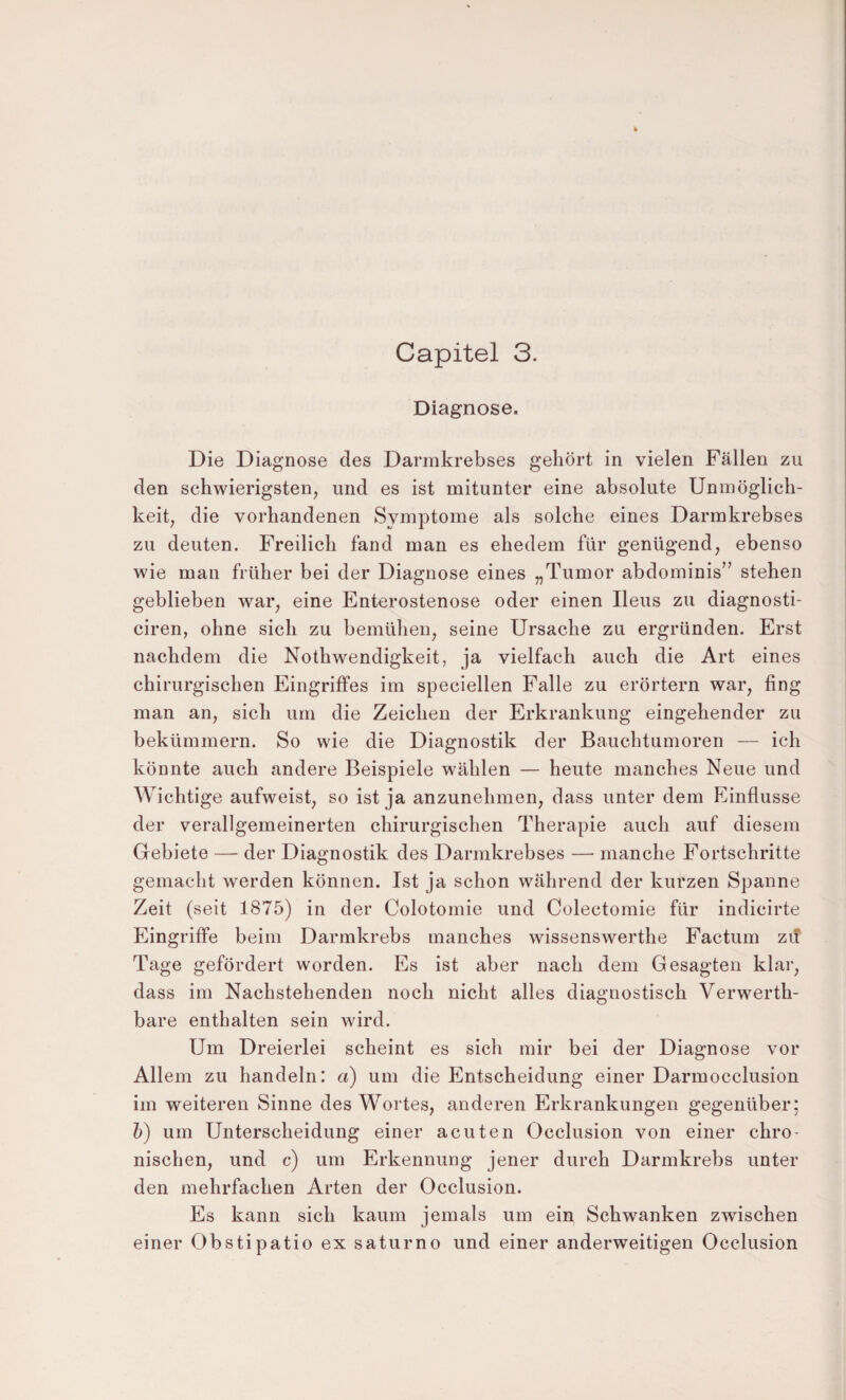 Capitel 3. Diagnose. Die Diagnose des Darmkrebses gehört in vielen Fällen zu den schwierigsten, und es ist mitunter eine absolute Unmöglich¬ keit, die vorhandenen Symptome als solche eines Darmkrebses zu deuten. Freilich fand man es ehedem für genügend, ebenso wie man früher bei der Diagnose eines „Tumor abdominis” stehen geblieben war, eine Enterostenose oder einen Ileus zu diagnosti- ciren, ohne sich zu bemühen, seine Ursache zu ergründen. Erst nachdem die Nothwendigkeit, ja vielfach auch die Art eines chirurgischen Eingriffes im speciellen Falle zu erörtern war, fing man an, sich um die Zeichen der Erkrankung eingehender zu bekümmern. So wie die Diagnostik der Bauchtumoren — ich könnte auch andere Beispiele wählen — heute manches Neue und Wichtige aufweist, so ist ja anzunehmen, dass unter dem Einflüsse der verallgemeinerten chirurgischen Therapie auch auf diesem Gebiete — der Diagnostik des Darmkrebses — manche Fortschritte gemacht werden können. Ist ja schon während der kurzen Spanne Zeit (seit 1875) in der Colotomie und Colectomie für indicirte Eingriffe beim Darmkrebs manches wissenswerthe Factum zif Tage gefördert worden. Es ist aber nach dem Gesagten klar, dass im Nachstehenden noch nicht alles diagnostisch Verwerth- bare enthalten sein wird. Um Dreierlei scheint es sich mir bei der Diagnose vor Allem zu handeln: a) um die Entscheidung einer Darmocclusion im weiteren Sinne des Wortes, anderen Erkrankungen gegenüber; 6) um Unterscheidung einer acuten Occlusion von einer chro¬ nischen, und c) um Erkennung jener durch Darmkrebs unter den mehrfachen Arten der Occlusion. Es kann sich kaum jemals um ein Schwanken zwischen einer Obstipatio ex saturno und einer anderweitigen Occlusion