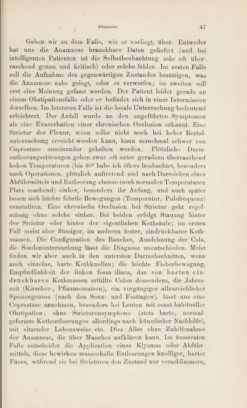 Gehen wir zu dem Falle, wie er vorliegt, über. Entweder hat uns die Anamnese brauchbare Daten geliefert (und bei intelligenten Patienten ist die Selbstbeobachtung sehr oft über¬ raschend genau und kritisch) oder solche fehlen. Im ersten Falle soll die Aufnahme des gegenwärtigen Zustandes bestätigen, was die Anamnese nahe gelegt, oder es verwerfen; im zweiten soll erst eine Meinung gefasst werden. Der Patient leidet gerade an einem Obstipationsfalle oder er befindet sich in einer Intermission derselben. Im letzteren Falle ist die locale Untersuchung bedeutend erleichtert. Der Anfall wurde an den angeführten Symptomen als eine Exacerbation einer chronischen Occlusion erkannt. Eine Strictur der Flexur, w^enn selbe nicht noch bei hoher Kectal- untersuchung erreicht werden kann, kann manchmal schwer von Coprostase auseinander gehalten werden. Plötzliche Darm- entleerungsstörungen gehen zwar oft unter geradezu überraschend hohen Temperaturen (bis 40*^ habe ich öfters beobachtet, besondei s nach Operationen, plötzlich auftretend und nach Darreichen eines Abführmittels und Entleerung ebenso rasch normalen Temj^eraturen Platz machend) einher, besonders ihr Anfang, und auch sj)äter lassen sich leichte febrile Bewegungen (Temperatur, Pulsfrecpienz) constatiren. Eine chronische Occlusion bei Strictur eht reirel- o o mässig ohne solche einher. Bei beiden erfolgt Stauung hinter der Strictur oder hinter der eigentlichen Kothsäule; im ersten Fall meist aber flüssiger, im anderen fester, eindrückbarer Koth- massen. Die Configuration des Bauches, Ausdehnung der Cola^ die Sondenuntersuchung lässt die Diagnose unentschieden. IMeist finden wir aber auch in den untersten Darmabschnitten, wenn auch einzelne, harte Kothknollen; die leichte Fieberbewegung, Empfindlichkeit der linken fossa iliaca, das von harten ein- drückbaren Kothmassen erfüllte (^olon descendens, die Jahres¬ zeit (Kirschen-, Pflaumensaison), ein vorgängiger allzureichlicher Speisengenuss (nach den Sonn- und Festtagen), lässt uns eine Coprostase annehmen, besonders bei Leuten mit sonst habitueller Obstipation, ohne Stricturensymptome (stets harte, normal¬ geformte Kothentleerungen allerdings nach künstlicher Nachhilfe), mit sitzender Lebensweise etc. Dies Alles ohne Zuhilfenahme der Anamnese, die über Manches aufklären kann. Im äussersten Falle entscheidet die A])plication eines Klysmas oder Abführ¬ mittels, diese bewirken massenhafte Entleerungen knolliger, harter Fäces, während sie l)ei Stricturen den Zustand nur verschlimmern.