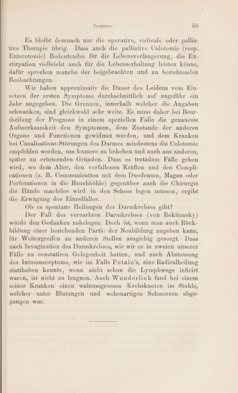 Prognose. Es bleibt deiiuiacli nur die operative, radicale oder pallia¬ tive Therapie übrig. Dass auch die palliative Colotoinie (resp. Enterotoniie) Bedeutendes für die Lebensverlängerung, die Ex¬ stirpation vielleicht auch für die Lebenserhaltung leisten könne, dafür sprechen manche der beigebrachten und zu berichtenden Beobachtungen. Wir haben a])proxiinativ die Dauer des Leidens vom Ein¬ setzen der ersten Symptome durchschnittlich auf ungefähr ein Jahr angegeben. Die Grenzen, innerhalb welcher die Angaben schwanken, sind gleichwohl sehr weite. Es muss daher bei Beur- theilung der Prognose in einem speciellen Falle die genaueste Aufmerksamkeit den Symptomen, dem Zustande der anderen Organe und Functionen gewidmet werden, und dem Kranken bei Caualisations-Störungen des Darmes mindestens die Colotomie empfohlen werden, um letztere zu beheben und auch aus anderen, später zu erörternden Gründen. Dass es trotzdem Fälle geben wird, wo dem Alter, den verfallenen Kräften und den Compli- cationen (z. B. Communication mit dem Duodenum, Magen oder Perforationen in die Bauchhöhle) gegenüber auch die Chirurgie die Hände machtlos wird in den Schoss legen müssen, ergibt die Erwägung des Einzelfalles. Ob es spontane Heilungen des Darmkrebses gibt? Der Fall des vernarbten Darmkrebses (von Rokitansky) würde den Gedanken nahelegen. Doch ist, wenn man auch Rück¬ bildung einer bestehenden Partie der Neubildung zugeben kann, für Weitergreifen an anderen Stellen ausgiebig gesorgt. Dass nach Invagination des Darmkrebses, wie wir es in zweien unserer Fälle zu constatiren Gelegenheit hatten, und nach Abstossung des Intussusceptums, wie im Falle Potain’s, eine Radicalheilung statthaben konnte, wenn nicht schon die Lymphwege inficirt waren, ist nicht zu leugnen. Auch Wunderlich fand bei einem seiner Kranken einen walnussgrossen Krebsknoten im Stuhle, welcher unter Blutungen und wehenartigen Schmerzen abge¬ gangen war.