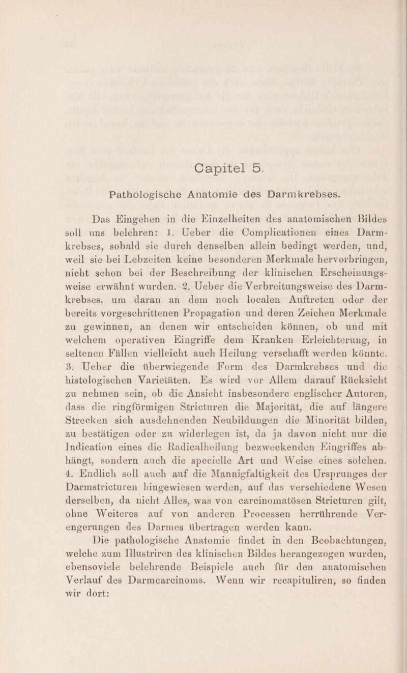 Pathologische Anatomie des Darmkrebses. Das Eingehen in die Einzelheiten des anatomischen Bildes Süll lins belehren: 1. Ueber die Complicationen eines Darm¬ krebses, sobald sie durch denselben allein bedingt werden, und, weil sie bei Lebzeiten keine besonderen Merkmale hervorbringen, nicht schon bei der Beschreibung der klinischen Erscheinungs¬ weise erwähnt wurden. 2. Ueber die Verbreitungsweise des Darm¬ krebses, um daran an dem noch localen Auftreten oder der bereits vorgeschrittenen Propagation und deren Zeichen Merkmale zu gewinnen, an denen wir entscheiden können, ob und mit welchem operativen Eingriffe dem Kranken Erleichterung, in seltenen Fällen vielleicht auch Heilung verschafft werden könnte. 3. Ueber die überwiegende Form des Darmkrebses und die histologischen Varietäten. Es wird vor Allem darauf Rücksicht zu nehmen sein, ob die Ansicht insbesondere englischer Autoren, dass die ringförmigen Stricturen die Majorität, die auf längere Strecken sich ausdehnenden Neubildungen die Minorität bilden, zu bestätigen oder zu widerlegen ist, da ja davon nicht nur die Indication eines die Radicalheilung bezweckenden Eingriffes ab- hängt, sondern auch die specielle Art und Weise eines solchen. 4. Endlich soll auch auf die Mannigfaltigkeit des Ursprunges der Darmstricturen hingewiesen werden, auf das verschiedene Wesen derselben, da nicht Alles, was von carcinomatösen Stricturen gilt, ohne Weiteres auf von anderen Processen herrührende Ver¬ engerungen des Darmes übertragen werden kann. Die pathologische Anatomie findet in den Beobachtungen, welche zum Illustriren des klinischen Bildes herangezogen wurden, ebensoviele belehrende Beispiele auch für den anatomischen Verlauf des Darmcarcinoms. Wenn wir recapituliren, so finden wir dort: