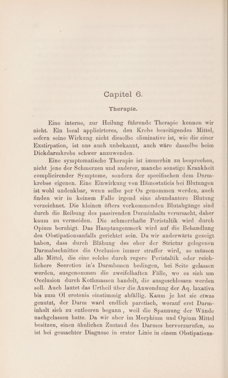 Capitel 6. Therapie. Eine interne, zur Heilung führende Therapie kennen wir nicht. Ein local applicirteres, den Krebs beseitigendes Mittel, sofern seine Wirkung nicht dieselbe eliminative ist, wie die einer Exstirpation, ist uns auch unbekannt, auch wäre dasselbe beim Dickdarmkrebs schwer anzuwenden. Eine symptomatische Therapie ist immerhin zu besprechen, nicht jene der Schmerzen und anderer, manche sonstige Krankheit complicirender Symptome, sondern der specifischen dem Darm¬ krebse eigenen. Eine Einwirkung von Hämostaticis bei Blutungen ist wohl undenkbar, wenn selbe per Os genommen werden, auch finden wir in keinem Falle irgend eine abundantere Blutung verzeichnet. Die kleinen öfters vorkommenden Blutabgänge sind durch die Reibung des passirenden Darminhalts verursacht, daher kaum zu vermeiden. Die schmerzhafte Peristaltik wird durch Opium beruhigt. Das Hauptaugenmerk wird auf die Behandlung des Obstipationsanfalls gerichtet sein. Da wir anderwärts gezeigt haben, dass durch Blähung des ober der Strictur gelegenen Darmabschnittes die Occlusion immer straffer wird, so müssen alle Mittel, die eine solche durch regere Peristaltik oder reich¬ lichere Secretion in’s Darmlumen bedingen, bei Seite gelassen werden, ausgenommen die zweifelhaften Fälle, wo es sich um Occlusion durch Kothmassen handelt, die ausgeschlossen werden soll. Auch lautet das Urtheil über die Anwendung der Aq. laxativa bis zum Ol crotonis einstimmig abfällig. Kaum je hat sie etwas genutzt, der Darm ward endlich paretisch, worauf erst Darm¬ inhalt sich zu entleeren begann , weil die Spannung der Wände nachgelassen hatte. Da wir aber im Morphium und Opium Mittel besitzen, einen ähnlichen Zustand des Darmes hervorzurufen, so ist bei gemachter Diagnose in erster Linie in einem Obstipations-