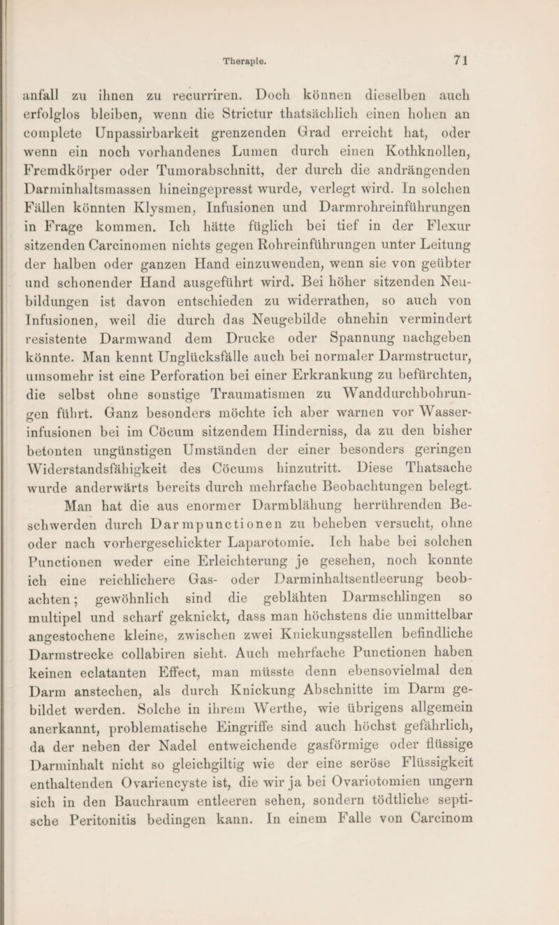 anfall zu ihnen zu recurriren. Doch können dieselben auch erfolglos bleiben, wenn die Strictur thatsächlich einen hohen an coinplete Unpassirbarkeit grenzenden Grad erreicht hat, oder wenn ein noch vorhandenes Lumen durch einen Kothknollen, Fremdkörper oder Tumorabschnitt, der durch die andrängenden Darminhaltsmassen hineingepresst wurde, verlegt wird. In solchen Fällen könnten Klysmen, Infusionen und Darmrohreinführungen in Frage kommen. Ich hätte füglich bei tief in der Flexur sitzenden Carcinomen nichts gegen Rohreinführungen unter Leitung der halben oder ganzen Hand einzuwenden, wenn sie von geübter und schonender Hand ausgeführt wird. Bei höher sitzenden Neu¬ bildungen ist davon entschieden zu widerrathen, so auch von Infusionen, weil die durch das Neugebilde ohnehin vermindert resistente Darmwand dem Drucke oder Spannung nachgeben könnte. Man kennt Unglücksfälle auch bei normaler Darmstructur, umsomehr ist eine Perforation bei einer Erkrankung zu befürchten, die selbst ohne sonstige Traumatismen zu Wanddurchbohrun- £ren führt. Ganz besonders möchte ich aber warnen vor Wasser- infusionen bei im Cöcum sitzendem Hinderniss, da zu den bisher betonten ungünstigen Umständen der einer besonders geringen Widerstandsfähigkeit des Cöcums hinzutritt. Diese Thatsache wurde anderwärts bereits durch mehrfache Beobachtungen belegt. Man hat die aus enormer Darmblähung herrührenden Be¬ schwerden durch Dar mpunctionen zu beheben versucht, ohne oder nach vorhergeschickter Laparotomie. Ich habe bei solchen Functionen weder eine Erleichterung je gesehen, noch konnte ich eine reichlichere Gas- oder Darminhaltsentleerung beob¬ achten ; gewöhnlich sind die geblähten Darmschlingen so multipel und scharf geknickt, dass man höchstens die unmittelbar angestochene kleine, zwischen zwei Knickungsstellen befindliche Darmstrecke collabiren sieht. Auch mehrfache Functionen haben keinen eclatanten Effect, man müsste denn ebensovielmal den Darm anstechen, als durch Knickung Abschnitte im Darm ge¬ bildet werden. Solche in ihrem Werthe, wie übrigens allgemein anerkannt, problematische Eingriffe sind auch höchst gefährlich, da der neben der Nadel entweichende gasförmige oder flüssige Darminhalt nicht so gleichgiltig wie der eine seröse Flüssigkeit enthaltenden Ovariencyste ist, die wir ja bei Ovariotomien ungern sich in den Bauchraum entleeren sehen, sondern tödtliche septi¬ sche Peritonitis bedingen kann. In einem Falle von Carcinom