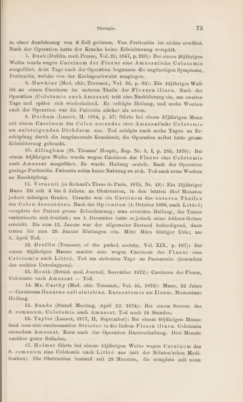 in einer Ausdehnung von 8 Zoll gerissen. Von Peritonitis ist nichts erwähnt. Nach der Operation hatte der Kranke keine Erleichterung verspürt. 7. Bush (Dublin, nied. Presse, Vol. 23, 1847, p. 230): Bei einem 30jährigen Weibe wurde wegen Car einem der Elexur eine Am ussat’sche Colotomie ausgeführt. Acht Tage nach der Operation begannen die ungünstigen Symptome, Peritonitis, welche von der Krebsgeschwulst ausgingen. 8. Hawkins (Med. chir. Transact., Vol. 35, p. 85): Ein 44jähriges Weib litt an einem Carcinom im unteren Theile der Elexura iliaca. Nach der Operation (Colotomie nacliAmussat) tritt eine Nachblutung ein, am zweiten Tage und später sich wiederholend. Es erfolgte Heilung, und sechs Wochen nach der Operation war die Patientin stärker als zuvor. 9. Durham (Lancet, II. 1864, p. 57) führte bei einem 57jährigen Mann mit einem Carcinom des Colon ascendes eine Am ussat’sche Colotomie am autsteigenden Dickdarm aus. Tod erfolgte nach sechs Tagen an Er¬ schöpfung durch die langdauernde Krankheit; die Operation selbst hatte grosse Erleichterung gebracht. 10. Allingham (St. Thomas’ Ilospit., Rep. Nr. 5, I, p. 285, 1870): Bei einem 54jährigen Weibe wurde wegen Carcinom der Elexur eine Colotomie nach Amussat ausgeführt. Es wurde Heilung erzielt. Nach der Operation geringe Peritonitis. Patientin nahm keine Nahrung zu sich. Tod nach neun Wochen an Erschöpfung. 11. Verneuil (in Kichard’s These de Paris, 1875, Nr. 49): Ein 21jähriger Mann litt seit 4 bis 5 Jahren an Obstruction, in den letzten fünf Monaten jedoch massigen Grades. Ursache war ein Carcinom des unteren Theiles des Colon descendens. Nach der Operation (1. October 1868, nach Littre) verspürte der Patient grosse Erleichterung; man erreichte Heilung; der Tumor verkleinerte sich deutlich; am 1. December hatte er jedoch seine frühere Grösse erreicht. Bis zum 12. Januar war der allgemeine Zustand befriedigend, dann traten bis zum 28. Januar Blutungen ein. Mitte März blutiger Urin; am 3. April Tod. 12. Dreffin (Transact. of the pathol. society, Vol. XIX, p. 197): Bei einem 65jährigen Manne machte man wegen Carcinom der Elexur eine Colotomie nach Littre. Tod am siebenten Tage au Pneumonie (besonders des rechten Unterlappens). 13. Heath (British med. Journal, November 1872): Carcinom der Elexur, Colotomie nach Amussat — Tod. 14. Mr. Carthy (Med. chir. Transact., Vol. 55, 1875): Mann, 52 Jahre — Carcinoma flexurae coli siiiistrae. Enterotomie am Ileum. Momentane Heilung. 15. Bands (Btated Meeting, April 22. 1874): Bei einem Sarcom des B. romauum. Colotomie nach Amussat. Tod nach 24 Stunden. 16. Taylor (Lancet, 1877, 11, September): Bei einem 6üjährigen Manne fand mau eine carcinomatöse Strictur in der linken Elossa iliaca. Colotomia secundum Amussat. Kurz nach der Operation Harnverhaltung. Drei Monate nachher gutes Befinden. 17. Holme r führte bei einem 51jährigeu Weibe wegen Carcinom des B. romanum eine Colotomie nach Littre aus (mit der Nelaton’schen Modi- fication). Die Obstruction bestand seit 28 Monaten, die complete seit neun