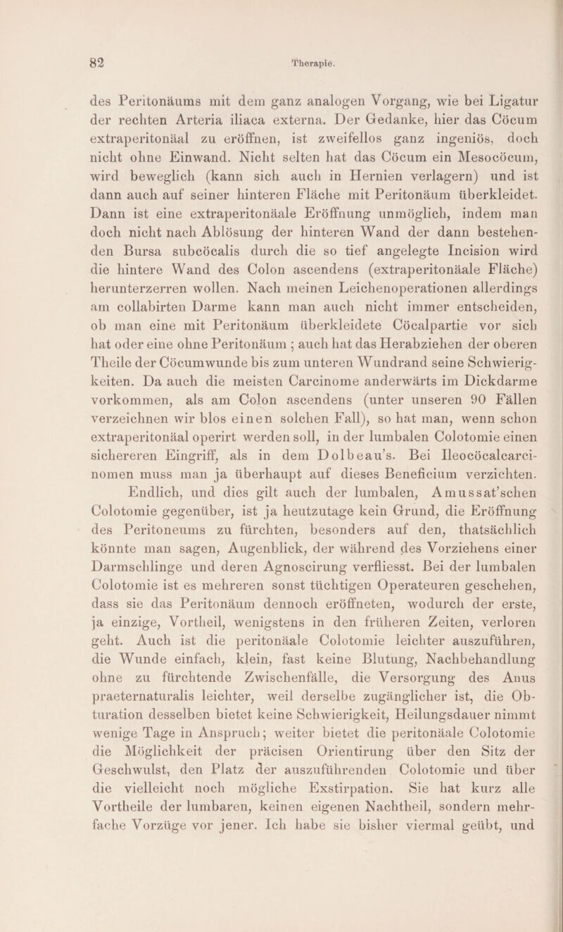 des Peritonäums mit dem ganz analogen Vorgang, wie bei Ligatur der rechten Arteria iliaca externa. Der Gedanke, hier das Cöcum extraperitonäal zu eröffnen, ist zweifellos ganz ingeniös, doch nicht ohne Einwand. Nicht selten hat das Cöcum ein Mesocöcum, wird beweglich (kann sich auch in Hernien verlagern) und ist dann auch auf seiner hinteren Fläche mit Peritonäum überkleidet. Dann ist eine extraperitonäale Eröffnung unmöglich, indem man doch nicht nach Ablösung der hinteren Wand der dann bestehen¬ den Bursa subcöcalis durch die so tief angelegte Incision wird die hintere Wand des Colon ascendens (extraperitonäale Fläche) herunterzerren wollen. Nach meinen Leichenoperationen allerdings am collabirten Darme kann man auch nicht immer entscheiden, ob man eine mit Peritonäum überkleidete Cöcalpartie vor sich hat oder eine ohne Peritonäum ; auch hat das Herabziehen der oberen Theile der Cöcumwunde bis zum unteren Wundrand seine Schwierig¬ keiten. Da auch die meisten Carcinome anderwärts im Dickdarme Vorkommen, als am Colon ascendens (unter unseren 90 Fällen verzeichnen wir blos einen solchen Fall), so hat man, wenn schon extraperitonäal operirt werden soll, in der lumbalen Colotomie einen sichereren Eingriff, als in dem Dolbeau’s. Bei Ileocöcalcarci- nomen muss man ja überhaupt auf dieses Beneficium verzichten. Endlich, und dies gilt auch der lumbalen, Amussat’schen Colotomie gegenüber, ist ja heutzutage kein Grund, die Eröffnung des Peritoneums zu fürchten, besonders auf den, thatsächlich könnte man sagen, Augenblick, der während des Vorziehens einer Darmschlinge und deren Agnoscirung verfliesst. Bei der lumbalen Colotomie ist es mehreren sonst tüchtigen Operateuren geschehen, dass sie das Peritonäum dennoch eröffneten, wodurch der erste, ja einzige. Vortheil, wenigstens in den früheren Zeiten, verloren geht. Auch ist die peritonäale Colotomie leichter auszuführen, die Wunde einfach, klein, fast keine Blutung, Nachbehandlung ohne zu fürchtende Zwischenfälle, die Versorgung des Anus praeternaturalis leichter, weil derselbe zugänglicher ist, die Ob- turation desselben bietet keine Schwierigkeit, Heilungsdauer nimmt wenige Tage in Anspruch; weiter bietet die peritonäale Colotomie die Möglichkeit der präcisen Orientirung über den Sitz der Geschwulst, den Platz der auszuführenden Colotomie und über die vielleicht noch mögliche Exstirpation. Sie hat kurz alle Vortheile der lumbaren, keinen eigenen Nachtheil, sondern mehr¬ fache Vorzüge vor jener. Ich habe sie bisher viermal geübt, und I I I