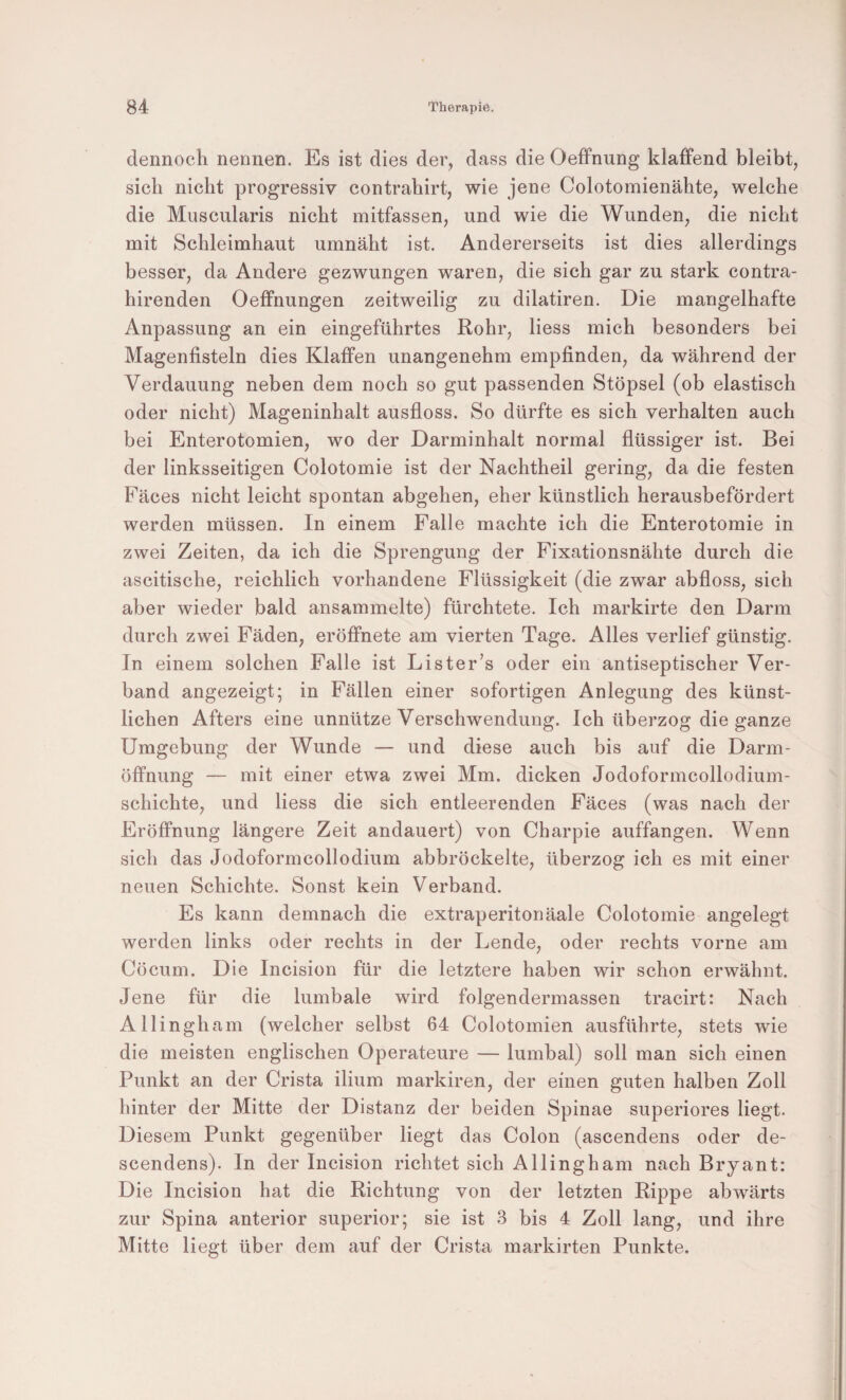 dennoch nennen. Es ist dies der, dass die Oeffnung klaffend bleibt, sich nicht progressiv contrahirt, wie jene Colotomienähte, welche die Muscularis nicht mitfassen, und wie die Wunden, die nicht mit Schleimhaut umnäht ist. Andererseits ist dies allerdings besser, da Andere gezwungen waren, die sich gar zu stark contra- hirenden Oeffnungen zeitweilig zu dilatiren. Die mangelhafte Anpassung an ein eingeführtes Rohr, Hess mich besonders bei Magenfisteln dies Klaffen unangenehm empfinden, da während der Verdauung neben dem noch so gut passenden Stöpsel (ob elastisch oder nicht) Mageninhalt ausfloss. So dürfte es sich verhalten auch bei Enterotomien, wo der Darminhalt normal flüssiger ist. Bei der linksseitigen Colotomie ist der Nachtheil gering, da die festen Fäces nicht leicht spontan abgehen, eher künstlich herausbefördert werden müssen. In einem Falle machte ich die Enterotomie in zwei Zeiten, da ich die Sprengung der Fixationsnähte durch die ascitische, reichlich vorhandene Flüssigkeit (die zwar abfloss, sich aber wieder bald ansammelte) fürchtete. Ich markirte den Darm durch zwei Fäden, eröffnete am vierten Tage. Alles verlief günstig. In einem solchen Falle ist Lister’s oder ein antiseptischer Ver¬ band angezeigt; in Fällen einer sofortigen Anlegung des künst¬ lichen Afters eine unnütze Verschwendung. Ich überzog die ganze Umgebung der Wunde — und diese auch bis auf die Darm¬ öffnung — mit einer etwa zwei Mm. dicken Jodoformcollodium- schichte, und Hess die sich entleerenden Fäces (was nach der Eröffnung längere Zeit andauert) von Charpie auffangen. Wenn sich das Jodoformcollodium abbröckelte, überzog ich es mit einer neuen Schichte. Sonst kein Verband. Es kann demnach die extraperitonäale Colotomie angelegt werden links oder rechts in der Lende, oder rechts vorne am Cöcum. Die Incision für die letztere haben wir schon erwähnt. Jene für die lumbale wird folgendermassen tracirt: Nach Allingham (welcher selbst 64 Colotomien ausführte, stets wie die meisten englischen Operateure — lumbal) soll man sich einen Punkt an der Crista ilium markiren, der einen guten halben Zoll hinter der Mitte der Distanz der beiden Spinae superiores Hegt. Diesem Punkt gegenüber Hegt das Colon (ascendens oder de- scendens). In der Incision richtet sich Allingham nach Bryant: Die Incision hat die Richtung von der letzten Rippe abwärts zur Spina anterior superior; sie ist 3 bis 4 Zoll lang, und ihre Mitte liegt über dem auf der Crista markirten Punkte.