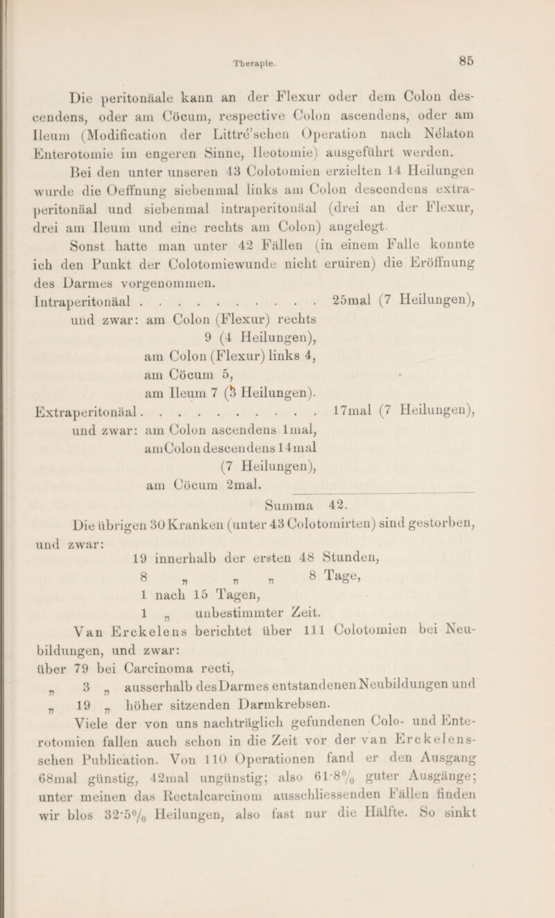 25mal (7 Heilungen), 17mal (7 Heilungen), Die peritonäale kann an der Flexur oder dem Colon des- cendens, oder am Cöcum, respective Colon aseeiidens, oder am Ileum (Modifieation der Littre’sclien Operation nach Ndlaton Enterotomie im engeren Sinne, lleotomie) aiisgeführt werden. Iki den unter unseren 43 Colotomien erzielten 14 Heilungen wurde die Oeffnung siebenmal links am Colon descendens extra- ])eritonäal und siebenmal intraperitonäal (drei an der Flexur, drei am Ileum und eine rechts am Colon) angelegt. Sonst hatte man unter 42 Fällen (in einem Falle konnte ich den Punkt der Colotomiewunde nicht eruiren) die Eröffnung des Darmes vorgenommen. Intraperitonäal. und zwar: am Colon (Flexur) rechts 9 (4 Heilungen), am Colon (Flexur) links 4, am Cöcum 5, am Ileum 7 (^ Heilungen). Extraperitonäal. und zwar: am Colon ascendens Imal, am Colon descendens 14 mal (7 Heilungen), am Cöcum 2mal. Summa Die übrigen 30 Kranken (unter 43 Colotomirten) sind gestorben, und zwar: 19 innerhalb der ersten 48 Stunden, 8 „ „ n ^ 'i'age, 1 nach 15 Tagen, 1 „ unbestimmter Zeit. Van Erckelens berichtet über 111 Colotomien bei Neu¬ bildungen, und zwar: über 79 bei Carcinoma recti, 3 „ ausserhalb desDarmes entstandenen Neubildungen und 19 „ liöher sitzenden Darmkrebsen. Viele der von uns nachträglich gefundenen Colo- und Ente- rotomien fallen auch schon in die Zeit vor der van Erckelens- schen Publication. Von 110 Operationen fand er den Ausgang 68mal günstig, 42mal ungünstig; also 61-8% guter Ausgänge; unter meinen das Kectalcarcinom ausschliessenden Fällen finden wir blos 32*5% Heilungen, also fast nur die Hälfte. So sinkt 42. v T)