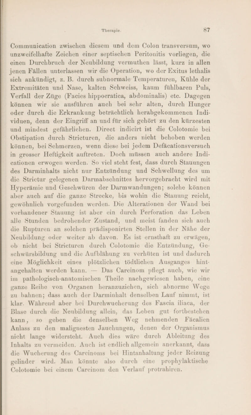 Coininunication zwischen diesem und dein Colon transversum, wo unzweifelhafte Zeichen einer septischen Peritonitis vorliegen^ die einen Durchbruch der Neubildung vermuthen lässt, kurz in allen jenen Fällen unterlassen wir die Operation, wo der Exitus lethalis sich ankündigt, z. B. durch subnormale Temperaturen, Kühle der Extremitäten und Nase, kalten kSchweiss, kaum fühlbaren Puls, Verfall der Züge (Facies hippocratica, abdominalis) etc. Dagegen können wir sie ausführen auch bei sehr alten, durch Hunger oder durch die Erkrankung beträchtlich herabgekommenen Indi¬ viduen, denn der Eingriff an und für sich gehört zu den kürzesten und mindest gefährlichen. Direct indicirt ist die Colotomie bei Obstipation durch Stricturen, die anders nicht behoben werden können, bei Schmerzen, wenn diese bei jedem Defäcationsversuch in grosser Heftigkeit auftreten. Doch müssen auch andere Indi- cationen erwogen werden. So viel steht fest, dass durch Stauungen des Darminhalts nicht nur Entzündung und Schwellung des um die Strictur gelegenen Darmabschnittes hervorgebracht wird mit Hyperämie und Geschwüren der Darmwandungen; solche können aber auch auf die ganze Strecke, bis wohin die Stauung reicht, gewöhnlich vorgefunden werden. Die Alterationen der Wand bei vorhandener Stauung ist aber ein durch Perforation das Leben alle Stunden bedrohender Zustand, und meist fanden sich auch die Rupturen an solchen prädisponirten Stellen in der Nähe der Neubildung oder weiter ab davon. Es ist ernsthaft zu erwägen, ob nicht bei Stricturen durch Colotomie die Entzündung, Ge¬ schwürsbildung und die Aufblähung zu verhüten ist und dadurch eine Möglichkeit eines plötzlichen tödtlichen Ausganges hint¬ angehalten werden kann. — Das Carcinom pflegt auch, wie wir im pathologisch-anatomischen Theile nachgewiesen haben, eine ganze Reihe von Organen heranzuziehen, sich abnorme Wege zu bahnen; dass auch der Darminhalt denselben Lauf nimmt, ist klar. Während aber bei Durchwucheriing des Fascia iliaca, der Blase durch die Neubildung allein, das Leben gut fortbestehen kann, so geben die denselben Weg nehmenden Fäcalien Anlass zu den malignesten Jauchungen, denen der Organismus nicht lange widersteht. Auch dies wäre durch Ableitung des Inhalts zu vermeiden. Auch ist endlich allgemein anerkannt, dass die Wucherung des Carcinoms bei Hintanhaltung jeder Reizung gelinder wird. Man könnte also durch eine prophylaktische Colotomie bei einem Carcinom den Verlauf protrahiren.