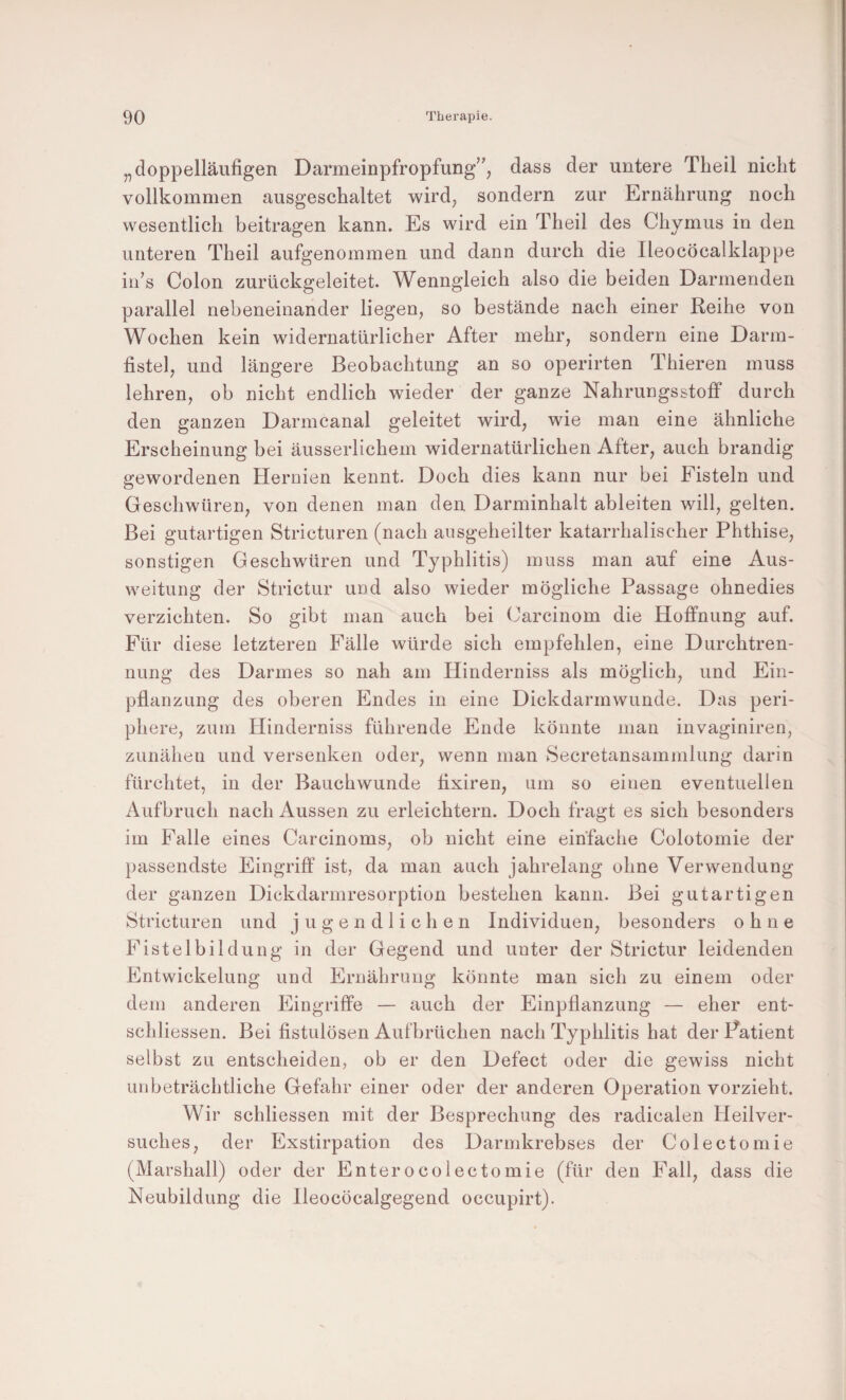 „doppelläufigen Darmeinpfropfung’’, dass der untere Theil nicht vollkommen ausgeschaltet wird, sondern zur Ernährung noch wesentlich beitragen kann. Es wird ein Theil des Chymus in den unteren Theil aufgenommen und dann durch die Ileocöcalklappe iii’s Colon zurückgeleitet. Wenngleich also die beiden Darmenden parallel nebeneinander liegen, so bestände nach einer Reihe von Wochen kein widernatürlicher After mehr, sondern eine Darm¬ fistel, und längere Beobachtung an so operirten Thieren muss lehren, ob nicht endlich wieder der ganze Nahrungsstoff durch den ganzen Darmcanal geleitet wird, wie man eine ähnliche Erscheinung bei äusserlichem widernatürlichen After, auch brandig gewordenen Hernien kennt. Doch dies kann nur bei Fisteln und Geschwüren, von denen man den Darminhalt ableiten will, gelten. Bei gutartigen Stricturen (nach ansgeheilter katarrhalischer Phthise, sonstigen Geschwüren und Typhlitis) muss man auf eine Aus¬ weitung der Strictur und also wieder mögliche Passage ohnedies verzichten. So gibt man auch bei Carcinom die Hoffnung auf. Für diese letzteren Fälle würde sich empfehlen, eine Durchtren¬ nung des Darmes so nah am Hinderniss als möglich, und Ein¬ pflanzung des oberen Endes in eine Dickdarmwunde. Das peri¬ phere, zum Hinderniss führende Ende könnte man invaginiren, zunäheii und versenken oder, wenn man Secretansammlung darin fürchtet, in der Bauchwunde fixiren, um so einen eventuellen Aufbruch nach Aussen zu erleichtern. Doch fragt es sich besonders im Falle eines Carcinoms, ob nicht eine einfache Colotomie der passendste Eingriff ist, da man auch jahrelang ohne Verwendung der ganzen Dickdarmresorption bestehen kann. Bei gutartigen Stricturen und jugendlichen Individuen, besonders ohne Fistelbildüng in der Gegend und unter der Strictur leidenden Entwickelung und Ernährung könnte man sich zu einem oder dem anderen Eingriffe — auch der Einpflanzung — eher ent- schliessen. Bei fistulösen Aufbrüchen nach Typhlitis hat der Patient selbst zu entscheiden, ob er den Defect oder die gewiss nicht unbeträchtliche Gefahr einer oder der anderen Operation vorzieht. Wir schliessen mit der Besprechung des radicalen Heilver- suches, der Exstirpation des Darmkrebses der Colectomie (Marshall) oder der Enterocolectomie (für den Fall, dass die Neubildung die Ileocöcalgegend occupirt).